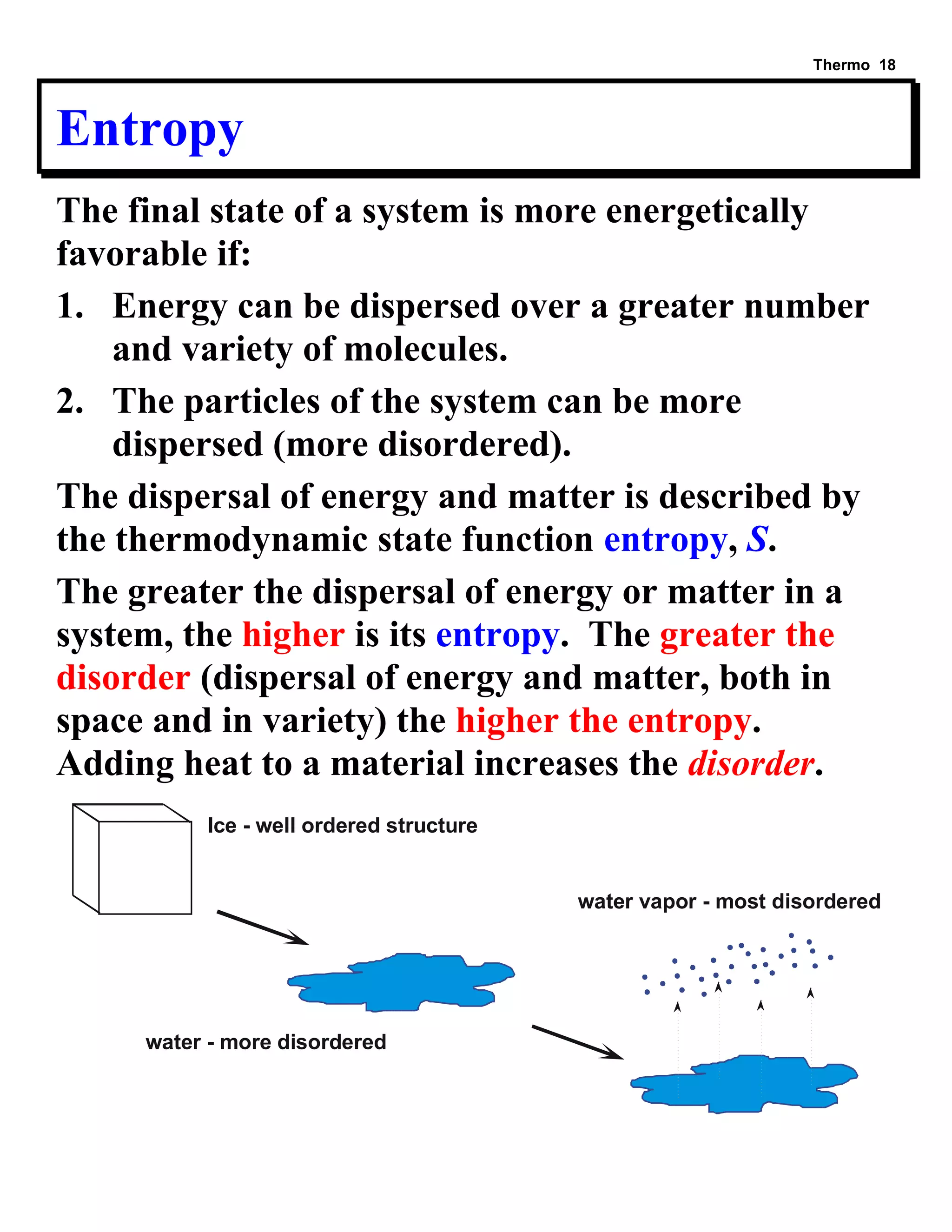 Thermo 18 
Entropy 
The final state of a system is more energetically 
favorable if: 
1. Energy can be dispersed over a greater number 
and variety of molecules. 
2. The particles of the system can be more 
dispersed (more disordered). 
The dispersal of energy and matter is described by 
the thermodynamic state function entropy, S. 
The greater the dispersal of energy or matter in a 
system, the higher is its entropy. The greater the 
disorder (dispersal of energy and matter, both in 
space and in variety) the higher the entropy. 
Adding heat to a material increases the disorder. 
Ice - well ordered structure 
water - more disordered 
water vapor - most disordered 
 