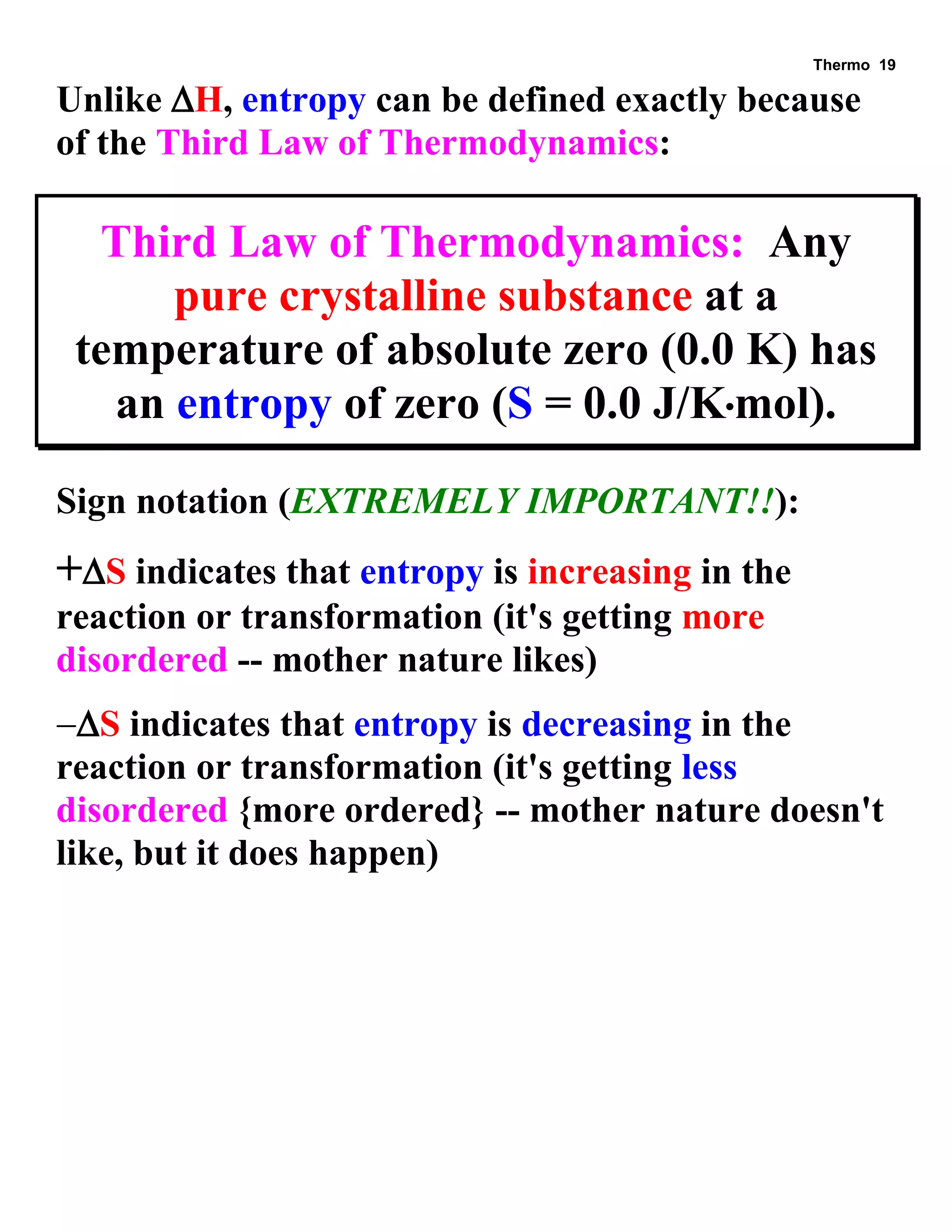 Thermo 19 
Unlike H, entropy can be defined exactly because of the Third Law of Thermodynamics: 
Third Law of Thermodynamics: Any pure crystalline substance at a temperature of absolute zero (0.0 K) has an entropy of zero (S = 0.0 J/Kmol). 
Sign notation (EXTREMELY IMPORTANT!!): 
+S indicates that entropy is increasing in the reaction or transformation (it's getting more disordered -- mother nature likes) 
S indicates that entropy is decreasing in the reaction or transformation (it's getting less disordered {more ordered} -- mother nature doesn't like, but it does happen) 
 