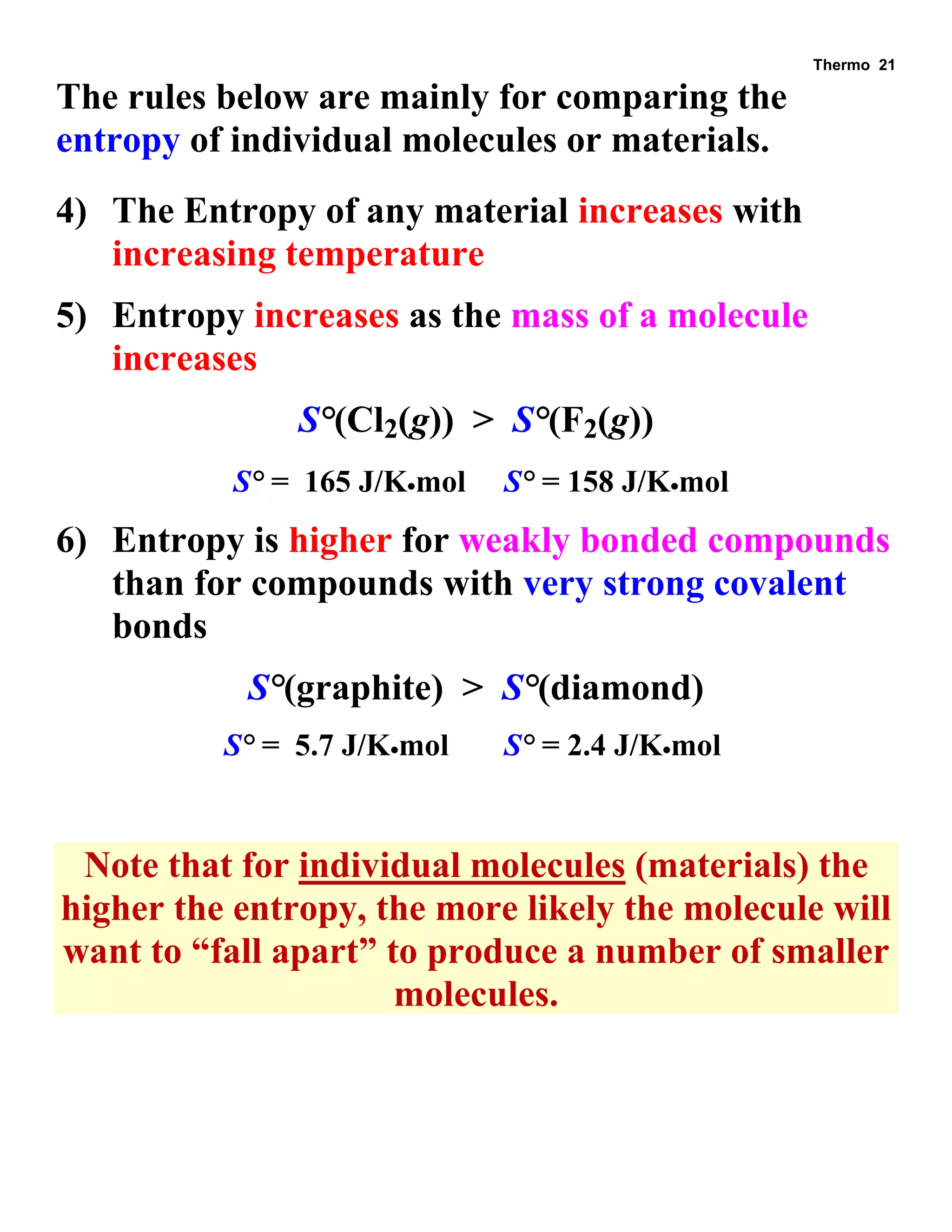 Thermo 21 
The rules below are mainly for comparing the entropy of individual molecules or materials. 
4) The Entropy of any material increases with increasing temperature 
5) Entropy increases as the mass of a molecule increases 
S°(Cl2(g)) > S°(F2(g)) 
S° = 165 J/Kmol S° = 158 J/Kmol 
6) Entropy is higher for weakly bonded compounds than for compounds with very strong covalent bonds 
S°(graphite) > S°(diamond) 
S° = 5.7 J/Kmol S° = 2.4 J/Kmol 
Note that for individual molecules (materials) the higher the entropy, the more likely the molecule will want to “fall apart” to produce a number of smaller molecules.  