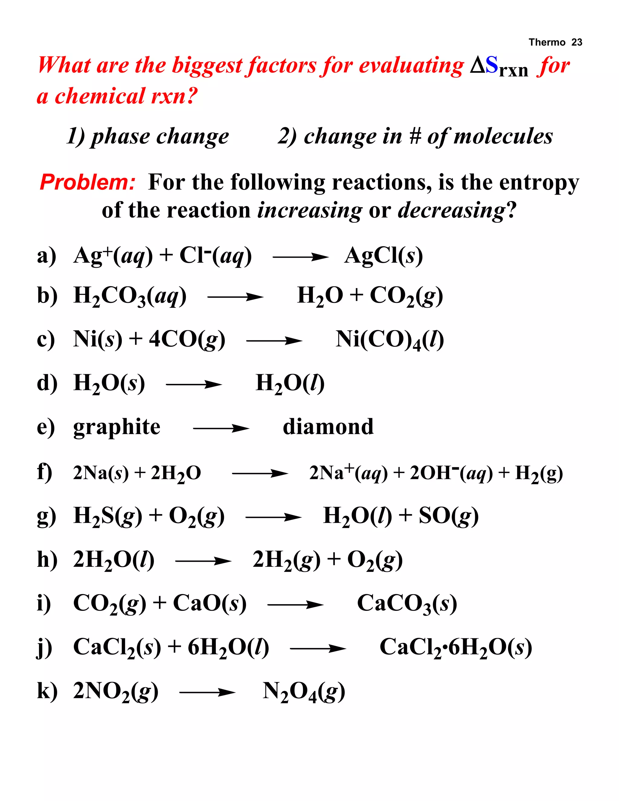 Thermo 23 
What are the biggest factors for evaluating Srxn for 
a chemical rxn? 
1) phase change 2) change in # of molecules 
Problem: For the following reactions, is the entropy 
of the reaction increasing or decreasing? 
a) Ag+(aq) + Cl-(aq) AgCl(s) 
b) H2CO3(aq) H2O + CO2(g) 
c) Ni(s) + 4CO(g) Ni(CO)4(l) 
d) H2O(s) H2O(l) 
e) graphite diamond 
f) 2Na(s) + 2H2O 2Na+(aq) + 2OH-(aq) + H2(g) 
g) H2S(g) + O2(g) H2O(l) + SO(g) 
h) 2H2O(l) 2H2(g) + O2(g) 
i) CO2(g) + CaO(s) CaCO3(s) 
j) CaCl2(s) + 6H2O(l) CaCl26H2O(s) 
k) 2NO2(g) N2O4(g) 
 