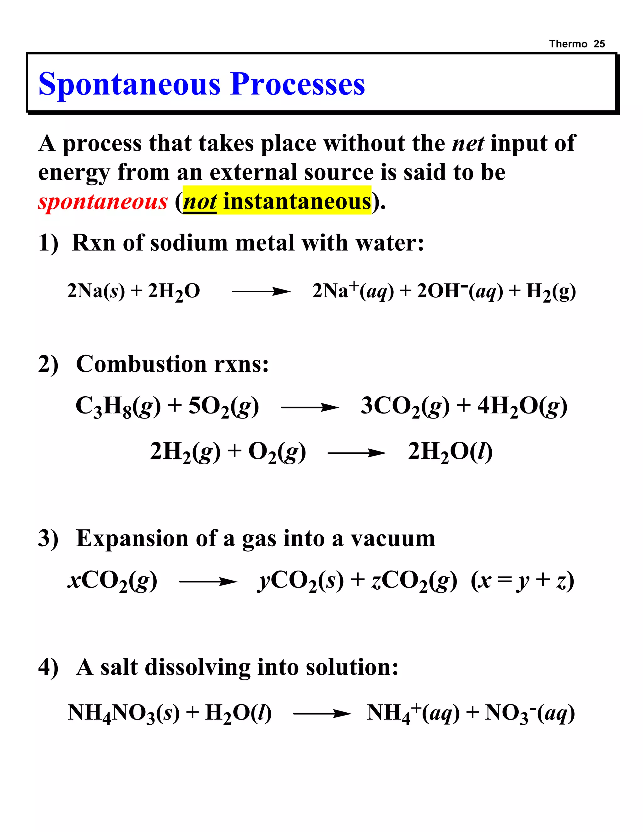 Thermo 25 
Spontaneous Processes 
A process that takes place without the net input of 
energy from an external source is said to be 
spontaneous (not instantaneous). 
1) Rxn of sodium metal with water: 
2Na(s) + 2H2O 2Na+(aq) + 2OH-(aq) + H2(g) 
2) Combustion rxns: 
C3H8(g) + 5O2(g) 3CO2(g) + 4H2O(g) 
2H2(g) + O2(g) 2H2O(l) 
3) Expansion of a gas into a vacuum 
xCO2(g) yCO2(s) + zCO2(g) (x = y + z) 
4) A salt dissolving into solution: 
NH4NO3(s) + H2O(l) NH4 
+(aq) + NO3 
-(aq) 
 