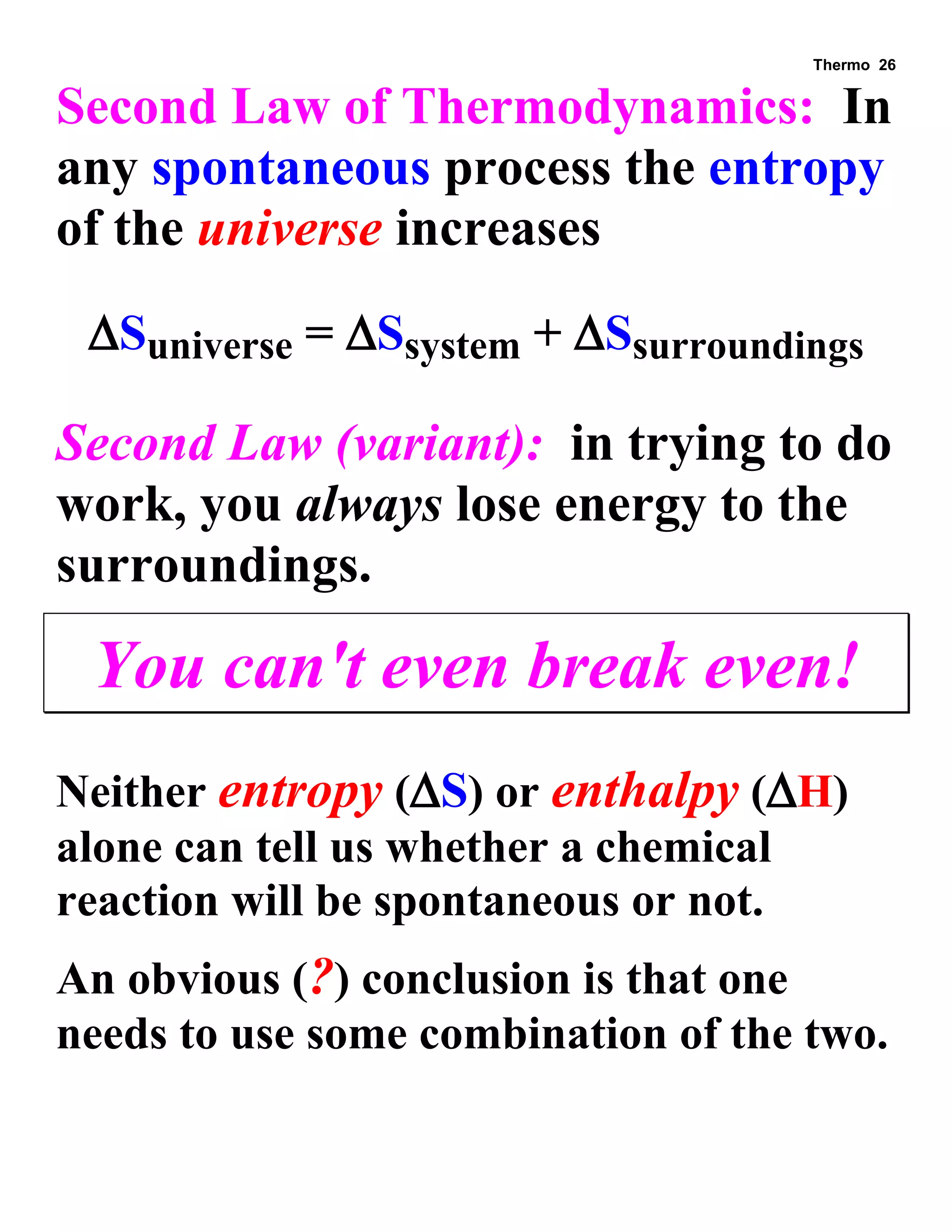 Thermo 26 
Second Law of Thermodynamics: In any spontaneous process the entropy of the universe increases 
Suniverse = Ssystem + Ssurroundings 
Second Law (variant): in trying to do work, you always lose energy to the surroundings. 
You can't even break even! 
Neither entropy (S) or enthalpy (H) alone can tell us whether a chemical reaction will be spontaneous or not. 
An obvious (?) conclusion is that one needs to use some combination of the two.  