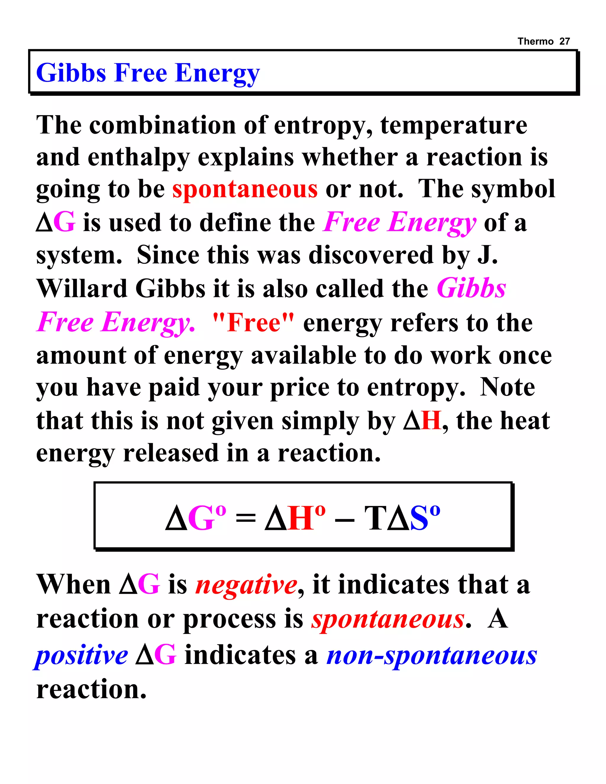 Thermo 27 
Gibbs Free Energy 
The combination of entropy, temperature and enthalpy explains whether a reaction is going to be spontaneous or not. The symbol G is used to define the Free Energy of a system. Since this was discovered by J. Willard Gibbs it is also called the Gibbs Free Energy. "Free" energy refers to the amount of energy available to do work once you have paid your price to entropy. Note that this is not given simply by H, the heat energy released in a reaction. 
Gº = Hº  TSº 
When G is negative, it indicates that a reaction or process is spontaneous. A positive G indicates a non-spontaneous reaction.  