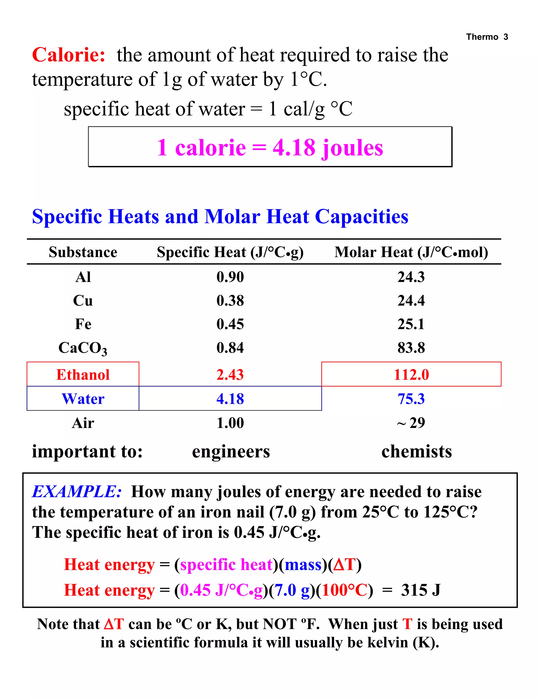 Thermo 3 
Calorie: the amount of heat required to raise the temperature of 1g of water by 1°C. 
specific heat of water = 1 cal/g °C 
1 calorie = 4.18 joules 
Specific Heats and Molar Heat Capacities 
Substance 
Specific Heat (J/°Cg) 
Molar Heat (J/°Cmol) 
Al 
0.90 
24.3 
Cu 
0.38 
24.4 
Fe 
0.45 
25.1 
CaCO3 
0.84 
83.8 
Ethanol 
2.43 
112.0 
Water 
4.18 
75.3 
Air 
1.00 
~ 29 
important to: engineers chemists 
EXAMPLE: How many joules of energy are needed to raise the temperature of an iron nail (7.0 g) from 25°C to 125°C? The specific heat of iron is 0.45 J/°Cg. 
Heat energy = (specific heat)(mass)(T) 
Heat energy = (0.45 J/°Cg)(7.0 g)(100°C) = 315 J 
Note that T can be ºC or K, but NOT ºF. When just T is being used in a scientific formula it will usually be kelvin (K).  