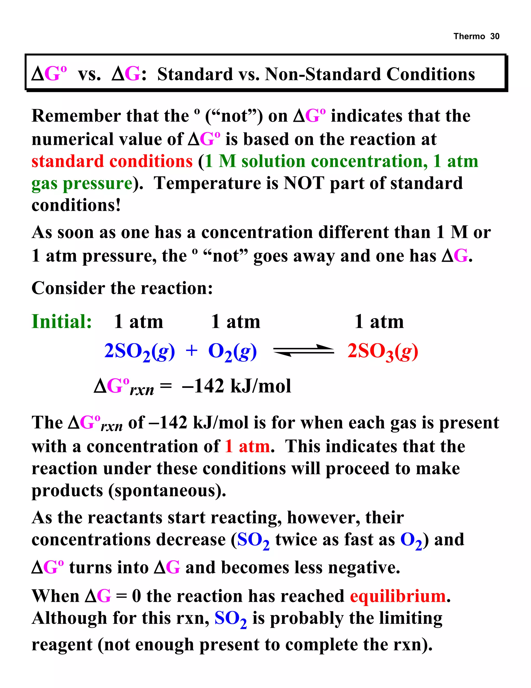 Thermo 30 
Gº vs. G: Standard vs. Non-Standard Conditions 
Remember that the º (“not”) on Gº indicates that the 
numerical value of Gº is based on the reaction at 
standard conditions (1 M solution concentration, 1 atm 
gas pressure). Temperature is NOT part of standard 
conditions! 
As soon as one has a concentration different than 1 M or 
1 atm pressure, the º “not” goes away and one has G. 
Consider the reaction: 
Initial: 1 atm 1 atm 1 atm 
2SO2(g) + O2(g) 2SO3(g) 
  Gºrxn = 142 kJ/mol 
The Gºrxn of 142 kJ/mol is for when each gas is present 
with a concentration of 1 atm. This indicates that the 
reaction under these conditions will proceed to make 
products (spontaneous). 
As the reactants start reacting, however, their 
concentrations decrease (SO2 twice as fast as O2) and 
Gº turns into G and becomes less negative. 
When G = 0 the reaction has reached equilibrium. 
Although for this rxn, SO2 is probably the limiting 
reagent (not enough present to complete the rxn). 
 