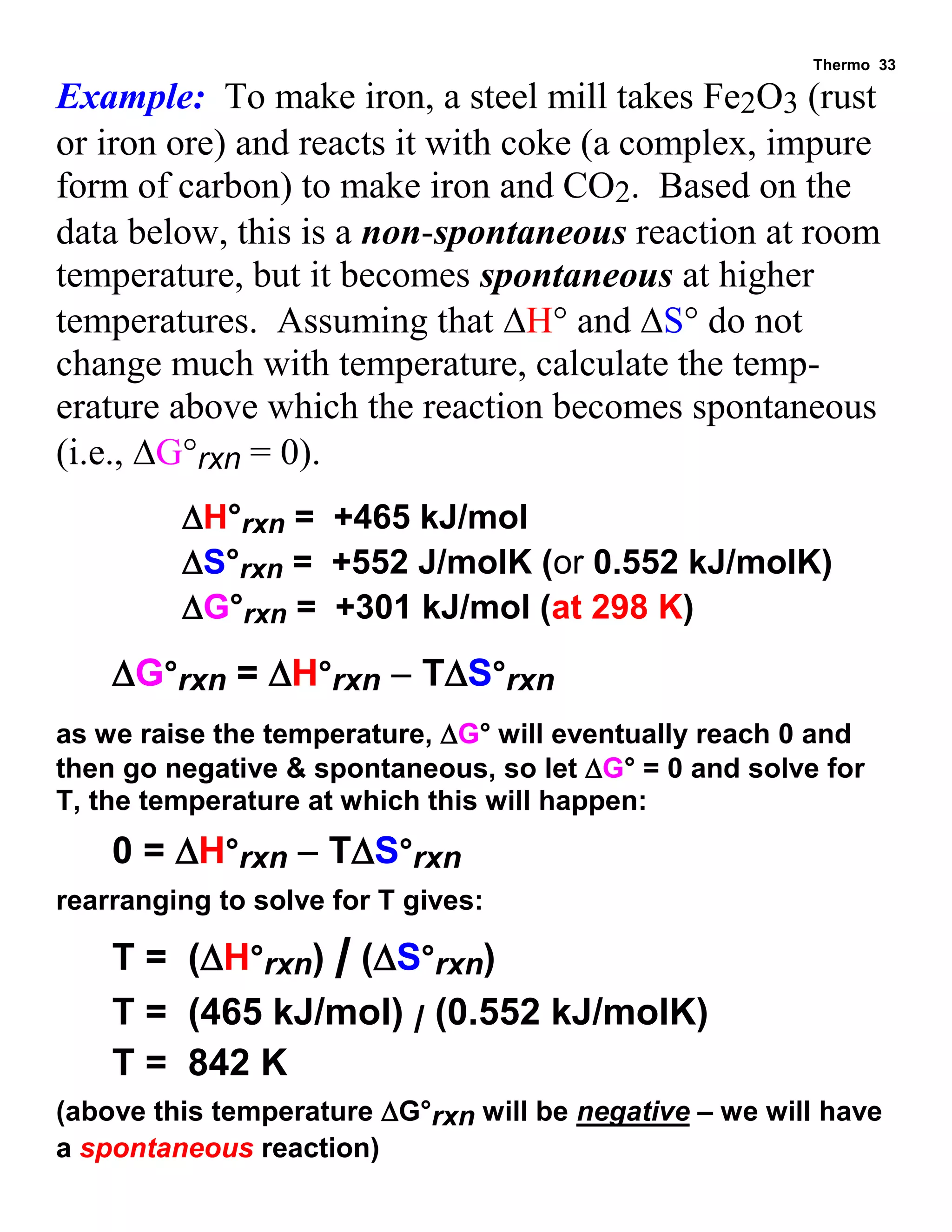 Thermo 33 
Example: To make iron, a steel mill takes Fe2O3 (rust or iron ore) and reacts it with coke (a complex, impure form of carbon) to make iron and CO2. Based on the data below, this is a non-spontaneous reaction at room temperature, but it becomes spontaneous at higher temperatures. Assuming that H° and S° do not change much with temperature, calculate the temp- erature above which the reaction becomes spontaneous (i.e., G°rxn = 0). 
H°rxn = +465 kJ/mol 
S°rxn = +552 J/molK (or 0.552 kJ/molK) 
G°rxn = +301 kJ/mol (at 298 K) 
G°rxn = H°rxn  TS°rxn 
as we raise the temperature, G° will eventually reach 0 and then go negative & spontaneous, so let G° = 0 and solve for T, the temperature at which this will happen: 
0 = H°rxn  TS°rxn 
rearranging to solve for T gives: 
T = (H°rxn) / (S°rxn) 
T = (465 kJ/mol) / (0.552 kJ/molK) 
T = 842 K 
(above this temperature G°rxn will be negative – we will have a spontaneous reaction)  