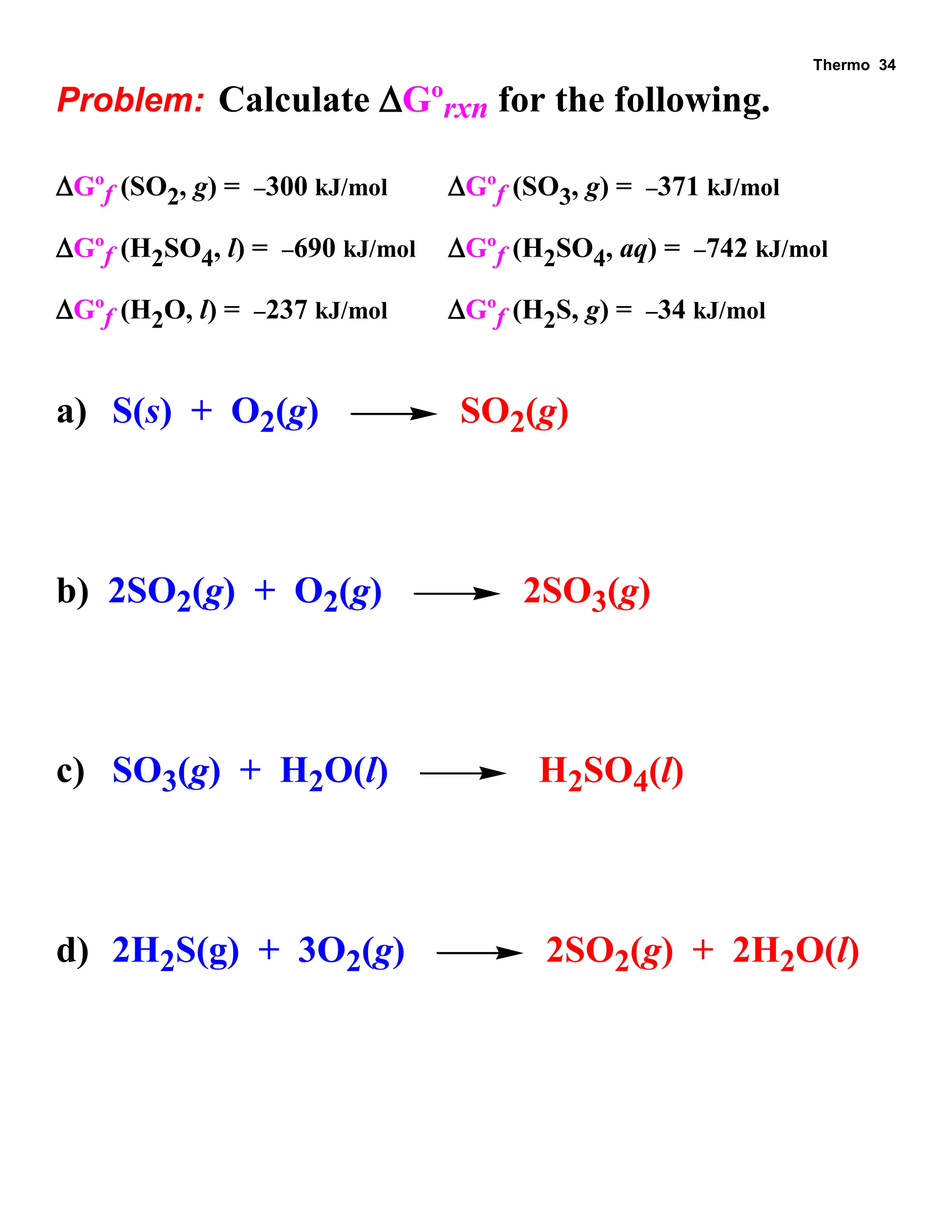 Thermo 34 
Problem: Calculate Gºrxn for the following. 
Gºf (SO2, g) = 300 kJ/mol Gºf (SO3, g) = 371 kJ/mol 
Gºf (H2SO4, l) = 690 kJ/mol Gºf (H2SO4, aq) = 742 kJ/mol 
Gºf (H2O, l) = 237 kJ/mol Gºf (H2S, g) = 34 kJ/mol 
a) S(s) + O2(g) SO2(g) 
b) 2SO2(g) + O2(g) 2SO3(g) 
c) SO3(g) + H2O(l) H2SO4(l) 
d) 2H2S(g) + 3O2(g) 2SO2(g) + 2H2O(l) 
 