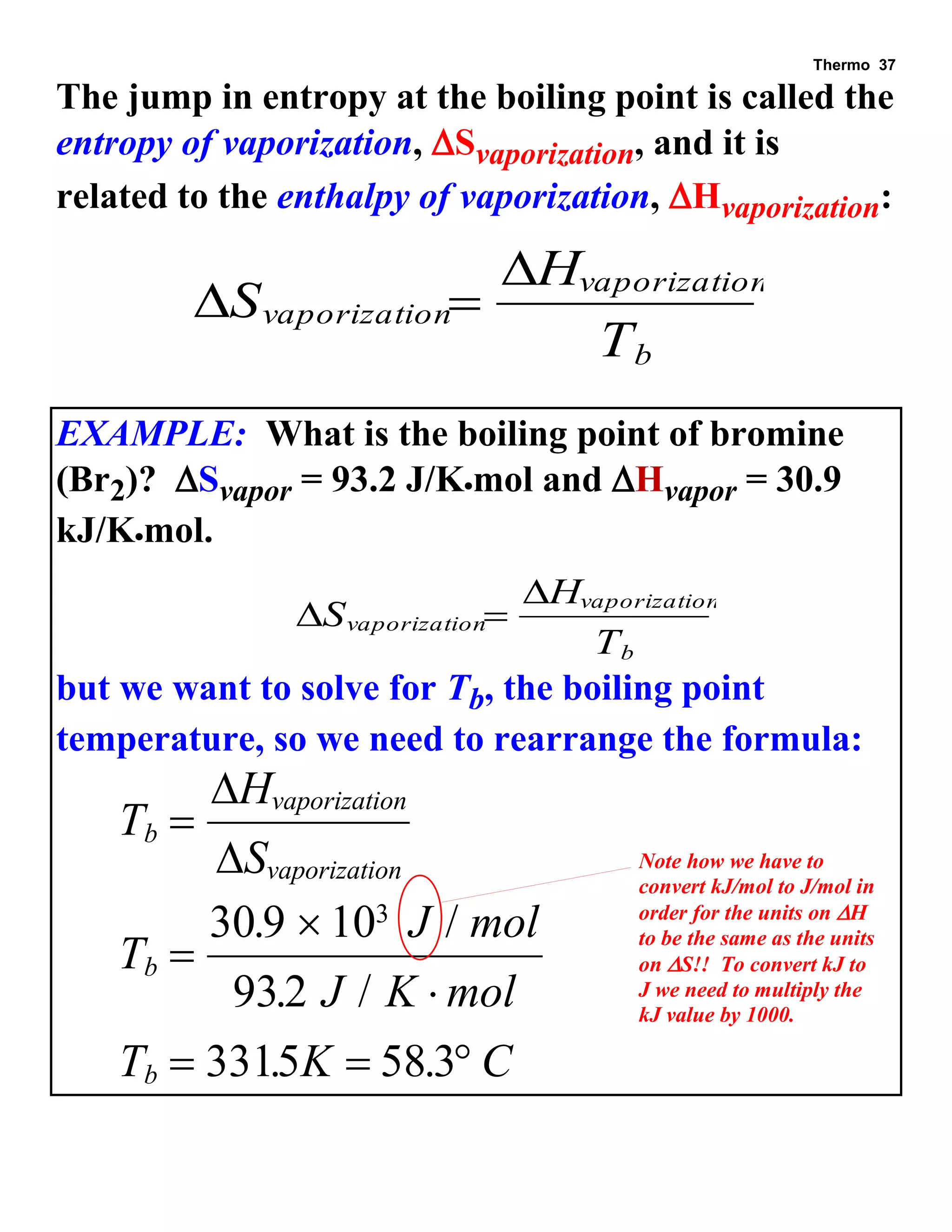 Thermo 37 
The jump in entropy at the boiling point is called the 
entropy of vaporization, Svaporization, and it is 
related to the enthalpy of vaporization, Hvaporization: 
 
 
S 
H 
T 
vaporization 
vaporization 
b 
 
EXAMPLE: What is the boiling point of bromine 
(Br2)? Svapor = 93.2 J/Kmol and Hvapor = 30.9 
kJ/Kmol. 
 
 
S 
H 
T 
vaporization 
vaporization 
b 
 
but we want to solve for Tb, the boiling point 
temperature, so we need to rearrange the formula: 
T 
H 
S 
T 
J mol 
J K mol 
T K C 
b 
vaporization 
vaporization 
b 
b 
 
 
 
 
   
 
 
30 9 10 
932 
3315 58 3 
. 3 / 
. / 
. . 
Note how we have to 
convert kJ/mol to J/mol in 
order for the units on H 
to be the same as the units 
on S!! To convert kJ to 
J we need to multiply the 
kJ value by 1000. 
 