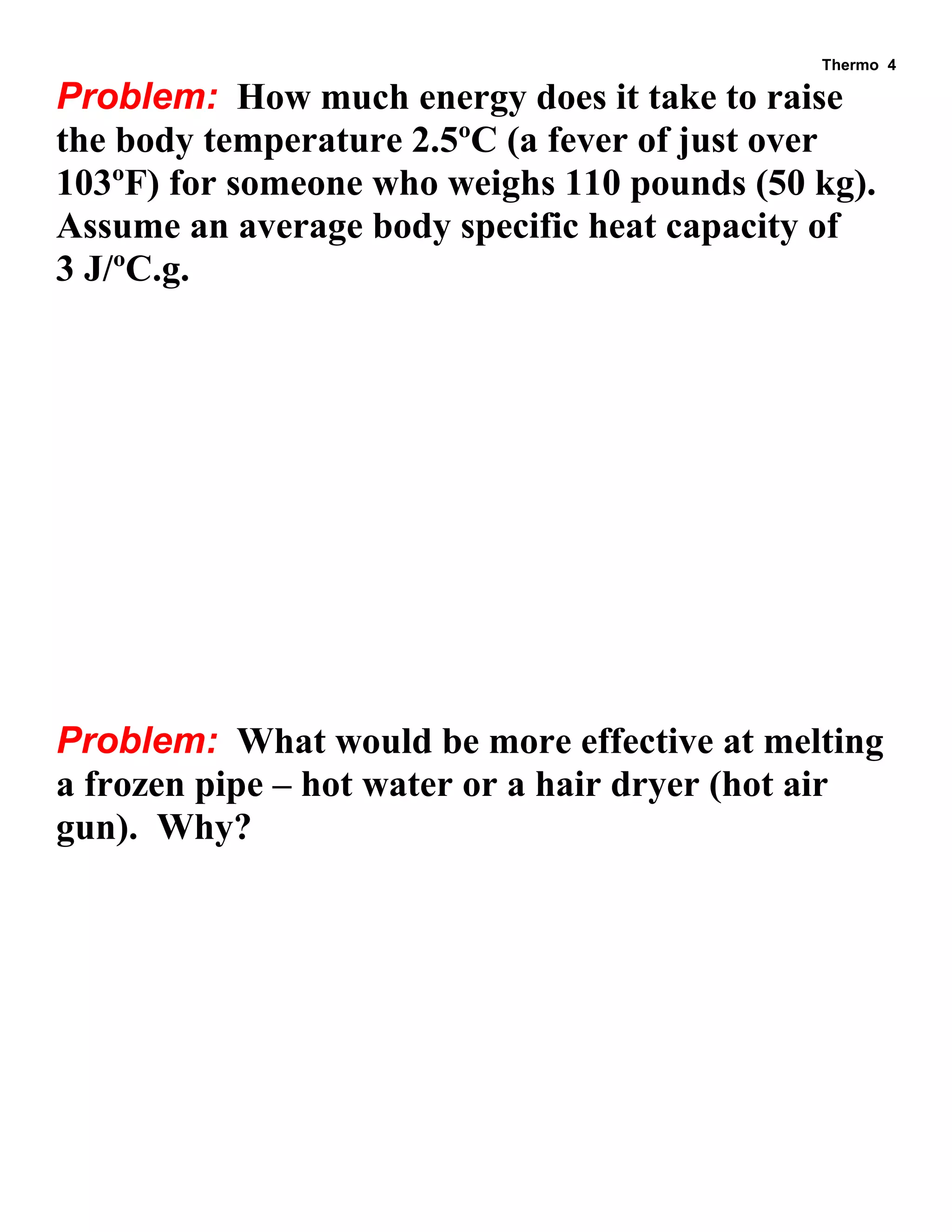 Thermo 4 
Problem: How much energy does it take to raise the body temperature 2.5ºC (a fever of just over 103ºF) for someone who weighs 110 pounds (50 kg). Assume an average body specific heat capacity of 3 J/ºC.g. 
Problem: What would be more effective at melting a frozen pipe – hot water or a hair dryer (hot air gun). Why?  