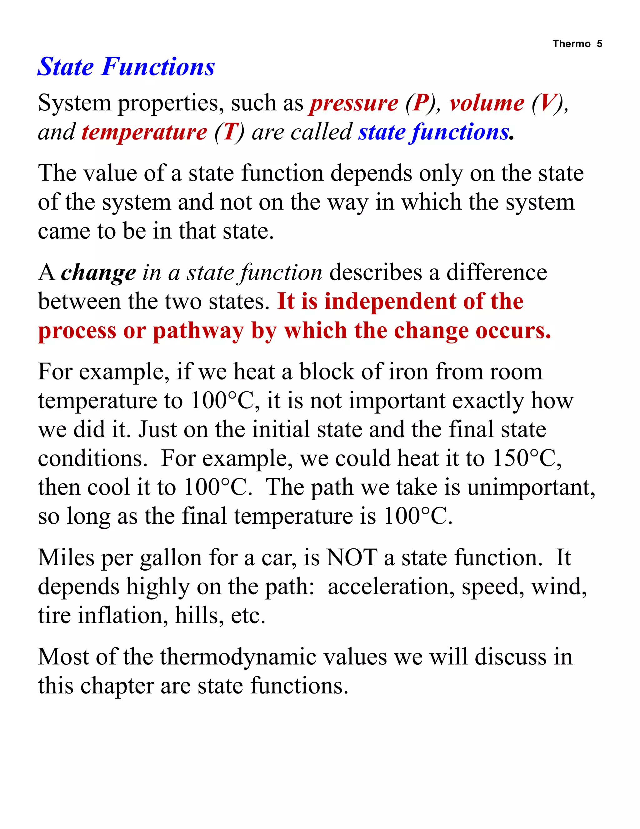 Thermo 5 
State Functions 
System properties, such as pressure (P), volume (V), and temperature (T) are called state functions. 
The value of a state function depends only on the state of the system and not on the way in which the system came to be in that state. 
A change in a state function describes a difference between the two states. It is independent of the process or pathway by which the change occurs. 
For example, if we heat a block of iron from room temperature to 100°C, it is not important exactly how we did it. Just on the initial state and the final state conditions. For example, we could heat it to 150°C, then cool it to 100°C. The path we take is unimportant, so long as the final temperature is 100°C. 
Miles per gallon for a car, is NOT a state function. It depends highly on the path: acceleration, speed, wind, tire inflation, hills, etc. 
Most of the thermodynamic values we will discuss in this chapter are state functions.  
