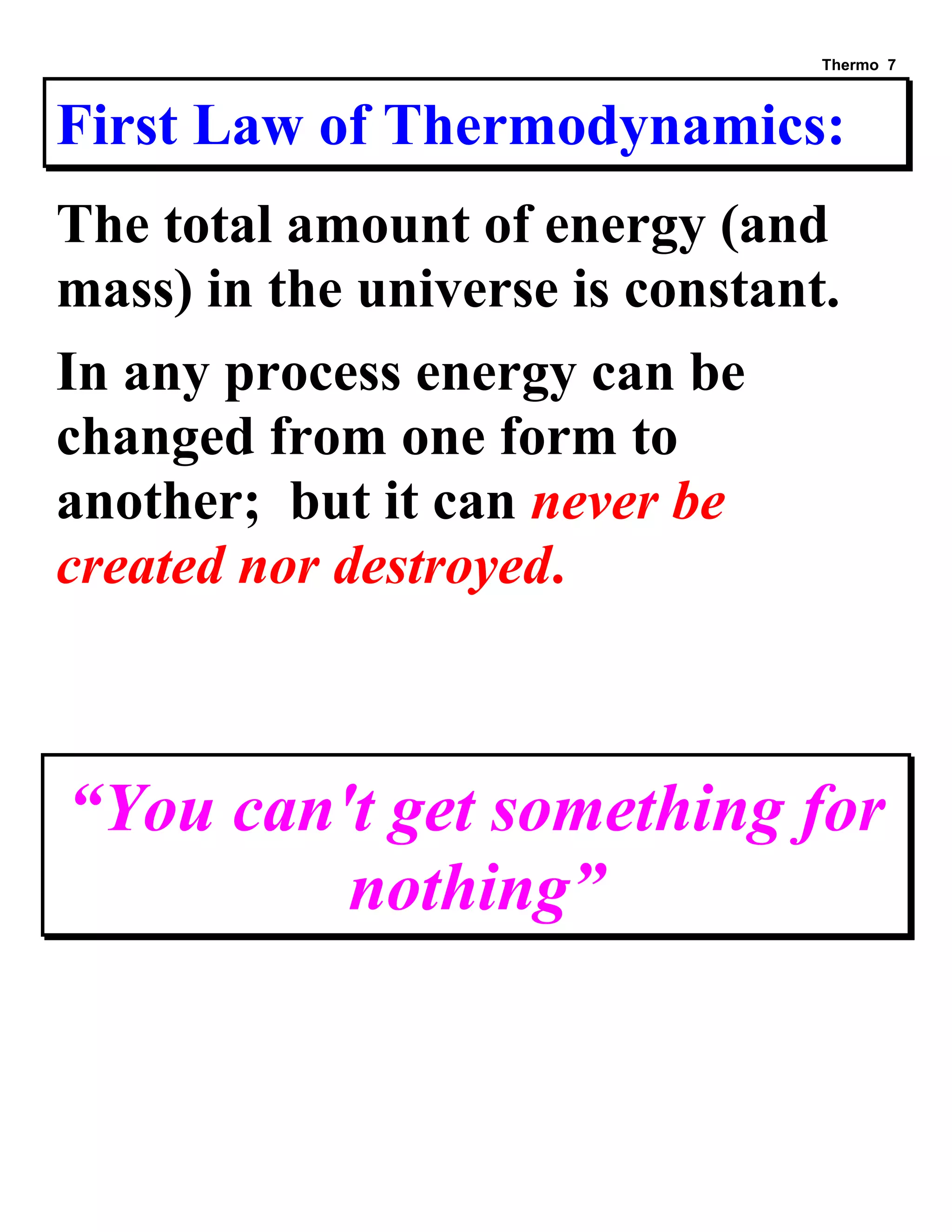 Thermo 7 
First Law of Thermodynamics: 
The total amount of energy (and mass) in the universe is constant. 
In any process energy can be changed from one form to another; but it can never be created nor destroyed. 
“You can't get something for nothing” 
 