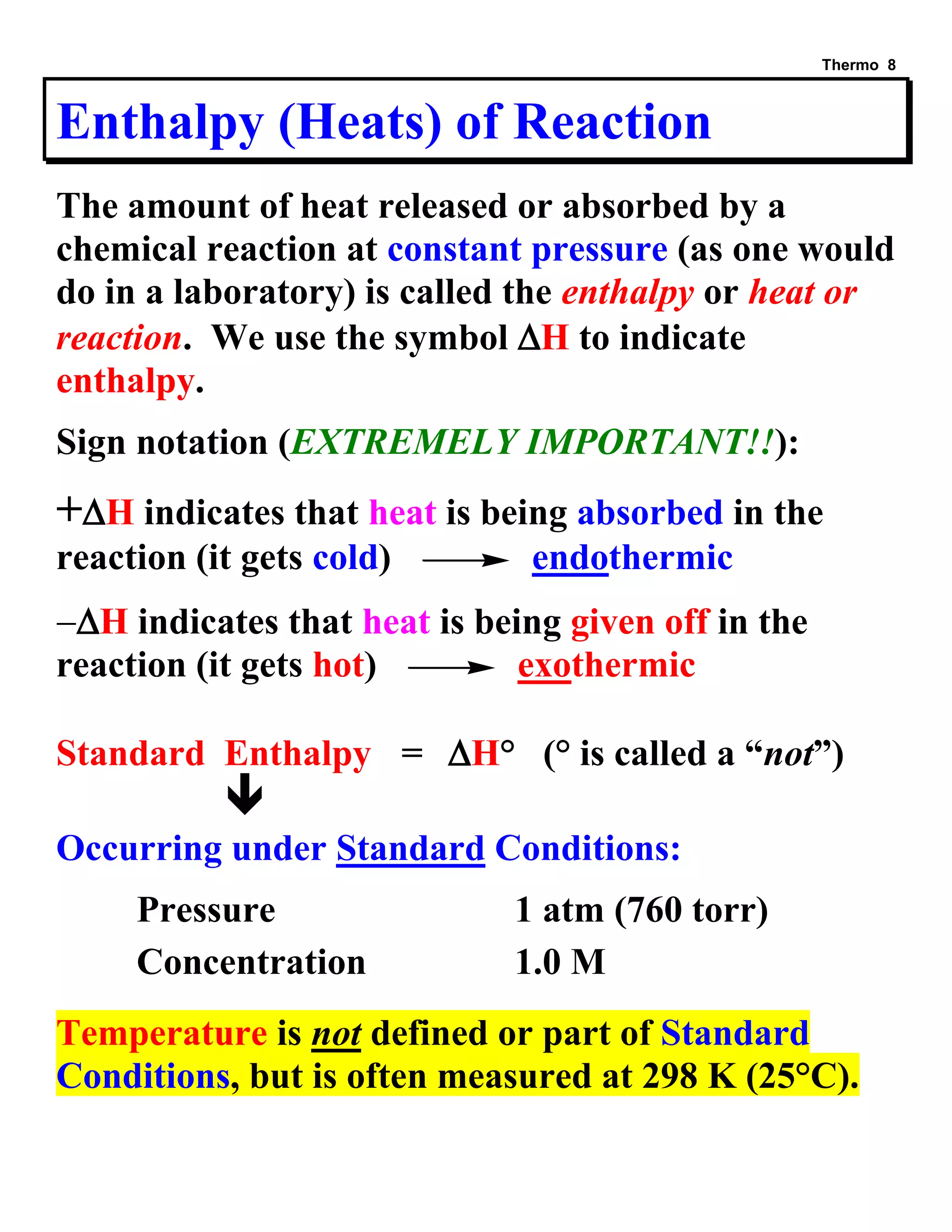 Thermo 8 
Enthalpy (Heats) of Reaction 
The amount of heat released or absorbed by a 
chemical reaction at constant pressure (as one would 
do in a laboratory) is called the enthalpy or heat or 
reaction. We use the symbol H to indicate 
enthalpy. 
Sign notation (EXTREMELY IMPORTANT!!): 
+H indicates that heat is being absorbed in the 
reaction (it gets cold) endothermic 
H indicates that heat is being given off in the 
reaction (it gets hot) exothermic 
Standard Enthalpy = H° (° is called a “not”) 
 
Occurring under Standard Conditions: 
Pressure 1 atm (760 torr) 
Concentration 1.0 M 
Temperature is not defined or part of Standard 
Conditions, but is often measured at 298 K (25°C). 
 