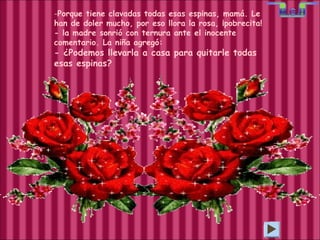 Porque tiene clavadas todas esas espinas, mamá. Le han de doler mucho, por eso llora la rosa, ¡pobrecita! - la madre sonrió con ternura ante el inocente comentario. La niña agregó: - ¿Podemos llevarla a casa para quitarle todas esas espinas? 