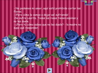 - No podemos mi amor, aquí está prohibido cortar las flores. - ¡Pero cómo la vamos a dejar así sufriendo! No sufre Laurita. Todas las rosas tienen espinas y no les duele. - ¿Pero tú cómo sabes que no les duele? - la madre no supo qué responder. 