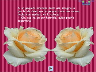 Si un pequeño pinchazo duele así, imagina lo  que ha de doler que le pongan a uno una corona hecha con espinas, en la cabeza. - ¡Oh, eso ha de ser horrible, quién podría  soportarlo! 