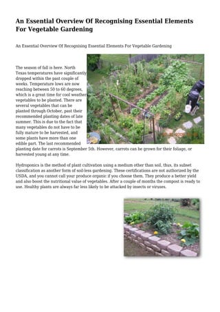 An Essential Overview Of Recognising Essential Elements
For Vegetable Gardening
An Essential Overview Of Recognising Essential Elements For Vegetable Gardening
The season of fall is here. North
Texas temperatures have significantly
dropped within the past couple of
weeks. Temperature lows are now
reaching between 50 to 60 degrees,
which is a great time for cool weather
vegetables to be planted. There are
several vegetables that can be
planted through October, past their
recommended planting dates of late
summer. This is due to the fact that
many vegetables do not have to be
fully mature to be harvested, and
some plants have more than one
edible part. The last recommended
planting date for carrots is September 5th. However, carrots can be grown for their foliage, or
harvested young at any time.
Hydroponics is the method of plant cultivation using a medium other than soil, thus, its subset
classification as another form of soil-less gardening. These certifications are not authorized by the
USDA, and you cannot call your produce organic if you choose them. They produce a better yield
and also boost the nutritional value of vegetables. After a couple of months the compost is ready to
use. Healthy plants are always far less likely to be attacked by insects or viruses.
 