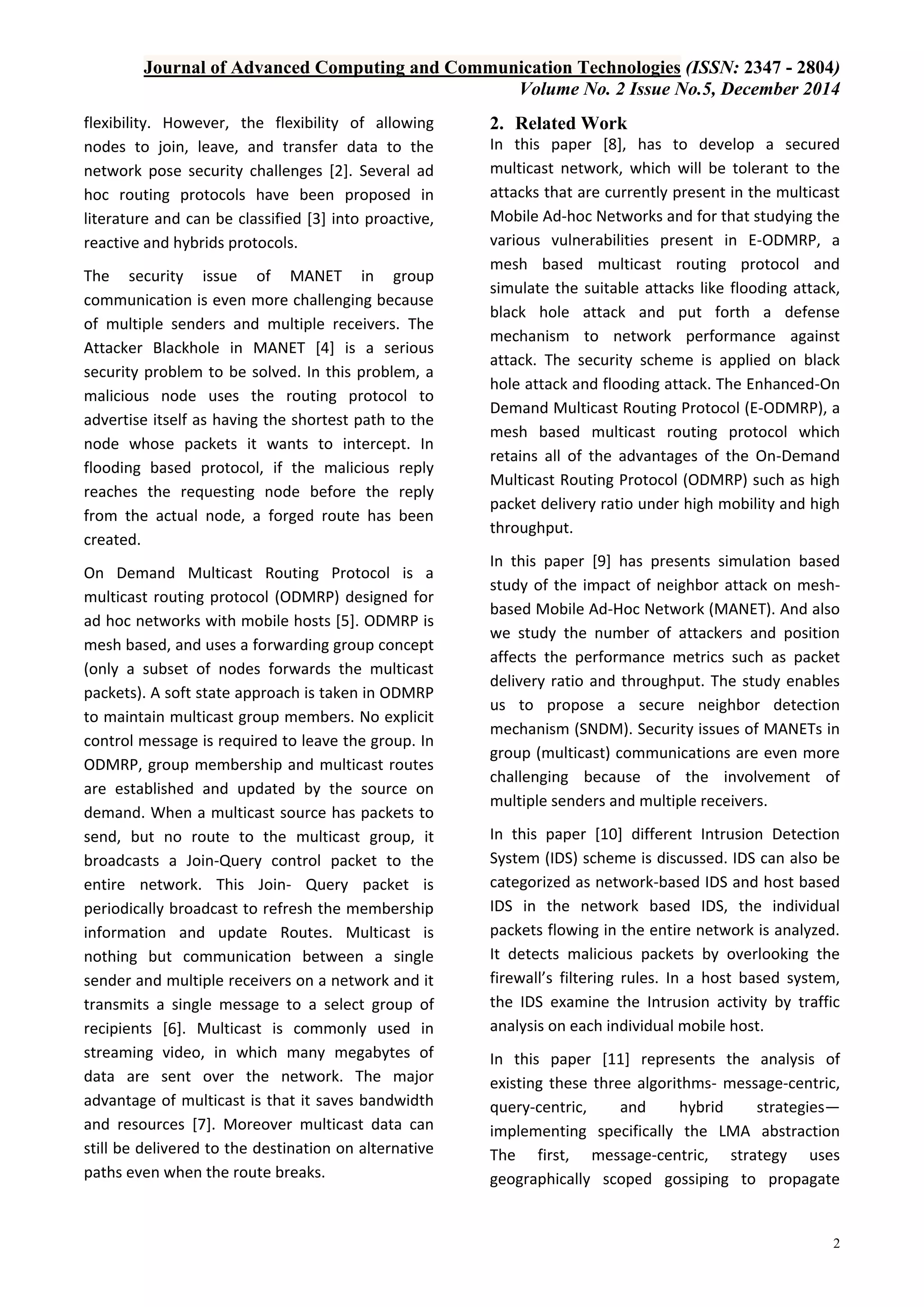 Journal of Advanced Computing and Communication Technologies (ISSN: 2347 - 2804)
Volume No. 2 Issue No.5, December 2014
2
flexibility. However, the flexibility of allowing
nodes to join, leave, and transfer data to the
network pose security challenges [2]. Several ad
hoc routing protocols have been proposed in
literature and can be classified [3] into proactive,
reactive and hybrids protocols.
The security issue of MANET in group
communication is even more challenging because
of multiple senders and multiple receivers. The
Attacker Blackhole in MANET [4] is a serious
security problem to be solved. In this problem, a
malicious node uses the routing protocol to
advertise itself as having the shortest path to the
node whose packets it wants to intercept. In
flooding based protocol, if the malicious reply
reaches the requesting node before the reply
from the actual node, a forged route has been
created.
On Demand Multicast Routing Protocol is a
multicast routing protocol (ODMRP) designed for
ad hoc networks with mobile hosts [5]. ODMRP is
mesh based, and uses a forwarding group concept
(only a subset of nodes forwards the multicast
packets). A soft state approach is taken in ODMRP
to maintain multicast group members. No explicit
control message is required to leave the group. In
ODMRP, group membership and multicast routes
are established and updated by the source on
demand. When a multicast source has packets to
send, but no route to the multicast group, it
broadcasts a Join-Query control packet to the
entire network. This Join- Query packet is
periodically broadcast to refresh the membership
information and update Routes. Multicast is
nothing but communication between a single
sender and multiple receivers on a network and it
transmits a single message to a select group of
recipients [6]. Multicast is commonly used in
streaming video, in which many megabytes of
data are sent over the network. The major
advantage of multicast is that it saves bandwidth
and resources [7]. Moreover multicast data can
still be delivered to the destination on alternative
paths even when the route breaks.
2. Related Work
In this paper [8], has to develop a secured
multicast network, which will be tolerant to the
attacks that are currently present in the multicast
Mobile Ad-hoc Networks and for that studying the
various vulnerabilities present in E-ODMRP, a
mesh based multicast routing protocol and
simulate the suitable attacks like flooding attack,
black hole attack and put forth a defense
mechanism to network performance against
attack. The security scheme is applied on black
hole attack and flooding attack. The Enhanced-On
Demand Multicast Routing Protocol (E-ODMRP), a
mesh based multicast routing protocol which
retains all of the advantages of the On-Demand
Multicast Routing Protocol (ODMRP) such as high
packet delivery ratio under high mobility and high
throughput.
In this paper [9] has presents simulation based
study of the impact of neighbor attack on mesh-
based Mobile Ad-Hoc Network (MANET). And also
we study the number of attackers and position
affects the performance metrics such as packet
delivery ratio and throughput. The study enables
us to propose a secure neighbor detection
mechanism (SNDM). Security issues of MANETs in
group (multicast) communications are even more
challenging because of the involvement of
multiple senders and multiple receivers.
In this paper [10] different Intrusion Detection
System (IDS) scheme is discussed. IDS can also be
categorized as network-based IDS and host based
IDS in the network based IDS, the individual
packets flowing in the entire network is analyzed.
It detects malicious packets by overlooking the
firewall’s filtering rules. In a host based system,
the IDS examine the Intrusion activity by traffic
analysis on each individual mobile host.
In this paper [11] represents the analysis of
existing these three algorithms- message-centric,
query-centric, and hybrid strategies—
implementing specifically the LMA abstraction
The first, message-centric, strategy uses
geographically scoped gossiping to propagate
 