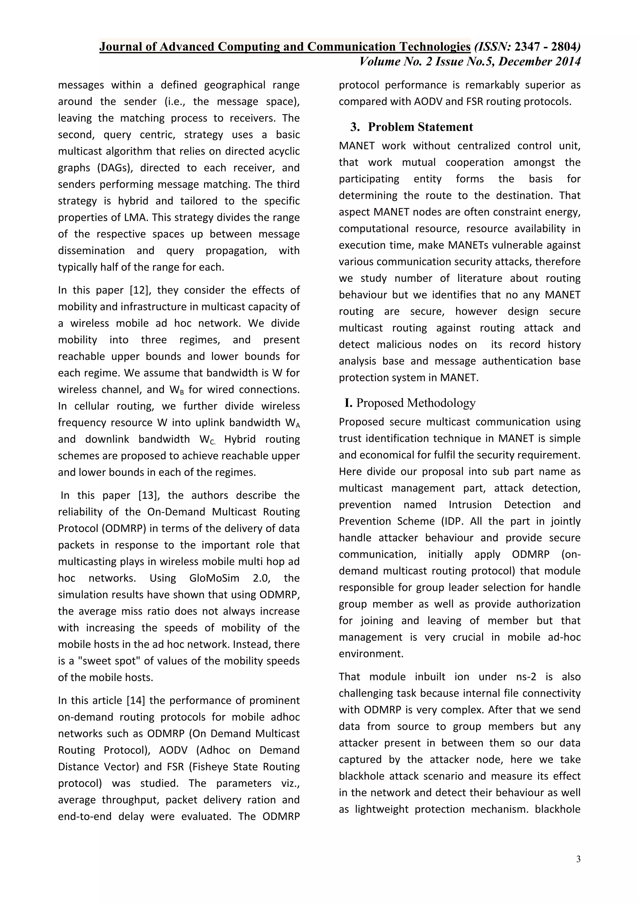Journal of Advanced Computing and Communication Technologies (ISSN: 2347 - 2804)
Volume No. 2 Issue No.5, December 2014
3
messages within a defined geographical range
around the sender (i.e., the message space),
leaving the matching process to receivers. The
second, query centric, strategy uses a basic
multicast algorithm that relies on directed acyclic
graphs (DAGs), directed to each receiver, and
senders performing message matching. The third
strategy is hybrid and tailored to the specific
properties of LMA. This strategy divides the range
of the respective spaces up between message
dissemination and query propagation, with
typically half of the range for each.
In this paper [12], they consider the effects of
mobility and infrastructure in multicast capacity of
a wireless mobile ad hoc network. We divide
mobility into three regimes, and present
reachable upper bounds and lower bounds for
each regime. We assume that bandwidth is W for
wireless channel, and WB for wired connections.
In cellular routing, we further divide wireless
frequency resource W into uplink bandwidth WA
and downlink bandwidth WC. Hybrid routing
schemes are proposed to achieve reachable upper
and lower bounds in each of the regimes.
In this paper [13], the authors describe the
reliability of the On-Demand Multicast Routing
Protocol (ODMRP) in terms of the delivery of data
packets in response to the important role that
multicasting plays in wireless mobile multi hop ad
hoc networks. Using GloMoSim 2.0, the
simulation results have shown that using ODMRP,
the average miss ratio does not always increase
with increasing the speeds of mobility of the
mobile hosts in the ad hoc network. Instead, there
is a "sweet spot" of values of the mobility speeds
of the mobile hosts.
In this article [14] the performance of prominent
on-demand routing protocols for mobile adhoc
networks such as ODMRP (On Demand Multicast
Routing Protocol), AODV (Adhoc on Demand
Distance Vector) and FSR (Fisheye State Routing
protocol) was studied. The parameters viz.,
average throughput, packet delivery ration and
end-to-end delay were evaluated. The ODMRP
protocol performance is remarkably superior as
compared with AODV and FSR routing protocols.
3. Problem Statement
MANET work without centralized control unit,
that work mutual cooperation amongst the
participating entity forms the basis for
determining the route to the destination. That
aspect MANET nodes are often constraint energy,
computational resource, resource availability in
execution time, make MANETs vulnerable against
various communication security attacks, therefore
we study number of literature about routing
behaviour but we identifies that no any MANET
routing are secure, however design secure
multicast routing against routing attack and
detect malicious nodes on its record history
analysis base and message authentication base
protection system in MANET.
I. Proposed Methodology
Proposed secure multicast communication using
trust identification technique in MANET is simple
and economical for fulfil the security requirement.
Here divide our proposal into sub part name as
multicast management part, attack detection,
prevention named Intrusion Detection and
Prevention Scheme (IDP. All the part in jointly
handle attacker behaviour and provide secure
communication, initially apply ODMRP (on-
demand multicast routing protocol) that module
responsible for group leader selection for handle
group member as well as provide authorization
for joining and leaving of member but that
management is very crucial in mobile ad-hoc
environment.
That module inbuilt ion under ns-2 is also
challenging task because internal file connectivity
with ODMRP is very complex. After that we send
data from source to group members but any
attacker present in between them so our data
captured by the attacker node, here we take
blackhole attack scenario and measure its effect
in the network and detect their behaviour as well
as lightweight protection mechanism. blackhole
 