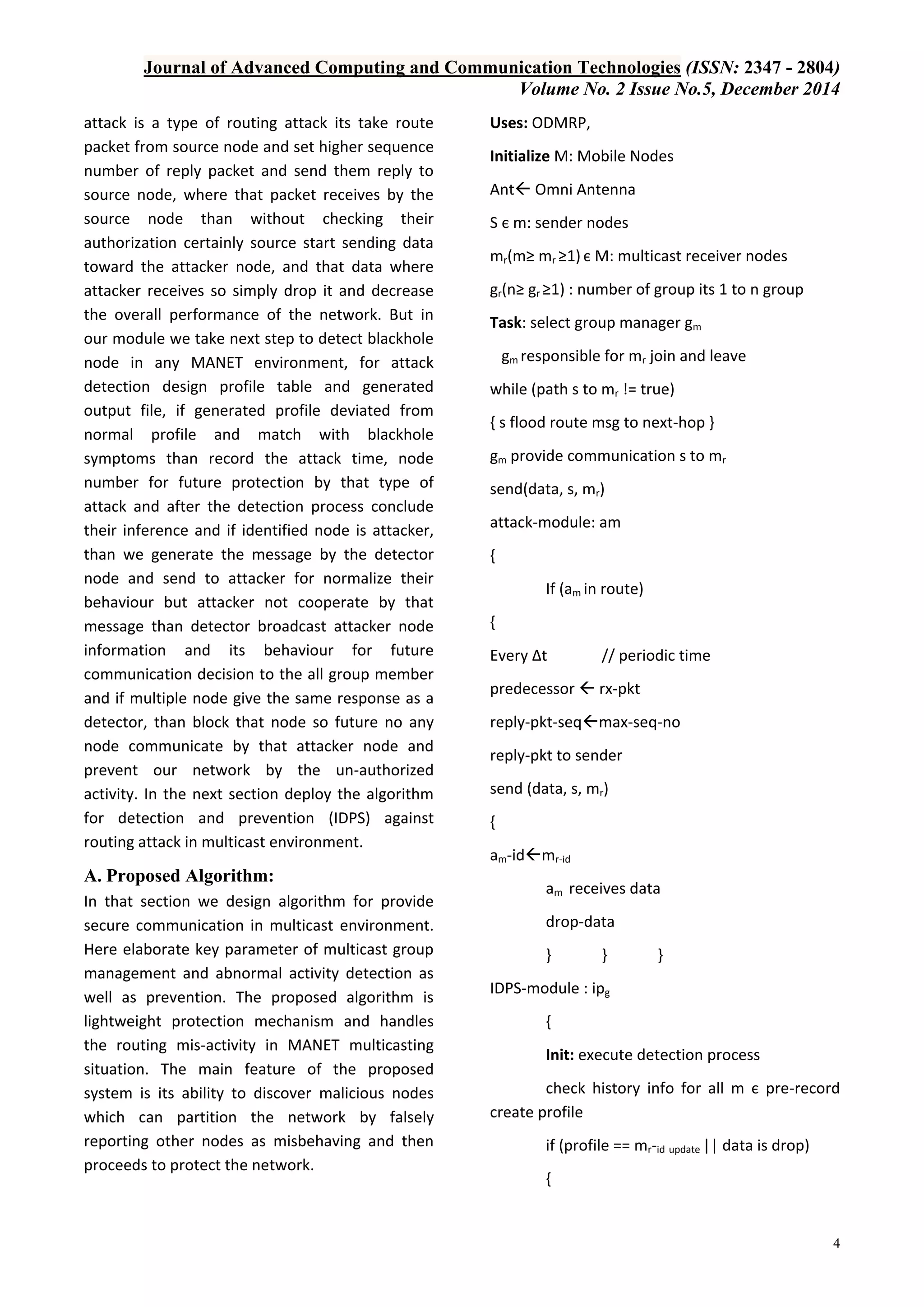 Journal of Advanced Computing and Communication Technologies (ISSN: 2347 - 2804)
Volume No. 2 Issue No.5, December 2014
4
attack is a type of routing attack its take route
packet from source node and set higher sequence
number of reply packet and send them reply to
source node, where that packet receives by the
source node than without checking their
authorization certainly source start sending data
toward the attacker node, and that data where
attacker receives so simply drop it and decrease
the overall performance of the network. But in
our module we take next step to detect blackhole
node in any MANET environment, for attack
detection design profile table and generated
output file, if generated profile deviated from
normal profile and match with blackhole
symptoms than record the attack time, node
number for future protection by that type of
attack and after the detection process conclude
their inference and if identified node is attacker,
than we generate the message by the detector
node and send to attacker for normalize their
behaviour but attacker not cooperate by that
message than detector broadcast attacker node
information and its behaviour for future
communication decision to the all group member
and if multiple node give the same response as a
detector, than block that node so future no any
node communicate by that attacker node and
prevent our network by the un-authorized
activity. In the next section deploy the algorithm
for detection and prevention (IDPS) against
routing attack in multicast environment.
A. Proposed Algorithm:
In that section we design algorithm for provide
secure communication in multicast environment.
Here elaborate key parameter of multicast group
management and abnormal activity detection as
well as prevention. The proposed algorithm is
lightweight protection mechanism and handles
the routing mis-activity in MANET multicasting
situation. The main feature of the proposed
system is its ability to discover malicious nodes
which can partition the network by falsely
reporting other nodes as misbehaving and then
proceeds to protect the network.
Uses: ODMRP,
Initialize M: Mobile Nodes
Ant Omni Antenna
S є m: sender nodes
mr(m≥ mr ≥1) є M: multicast receiver nodes
gr(n≥ gr ≥1) : number of group its 1 to n group
Task: select group manager gm
gm responsible for mr join and leave
while (path s to mr != true)
{ s flood route msg to next-hop }
gm provide communication s to mr
send(data, s, mr)
attack-module: am
{
If (am in route)
{
Every ∆t // periodic time
predecessor  rx-pkt
reply-pkt-seqmax-seq-no
reply-pkt to sender
send (data, s, mr)
{
am-idmr-id
am receives data
drop-data
} } }
IDPS-module : ipg
{
Init: execute detection process
check history info for all m є pre-record
create profile
if (profile == mr-id update || data is drop)
{
 