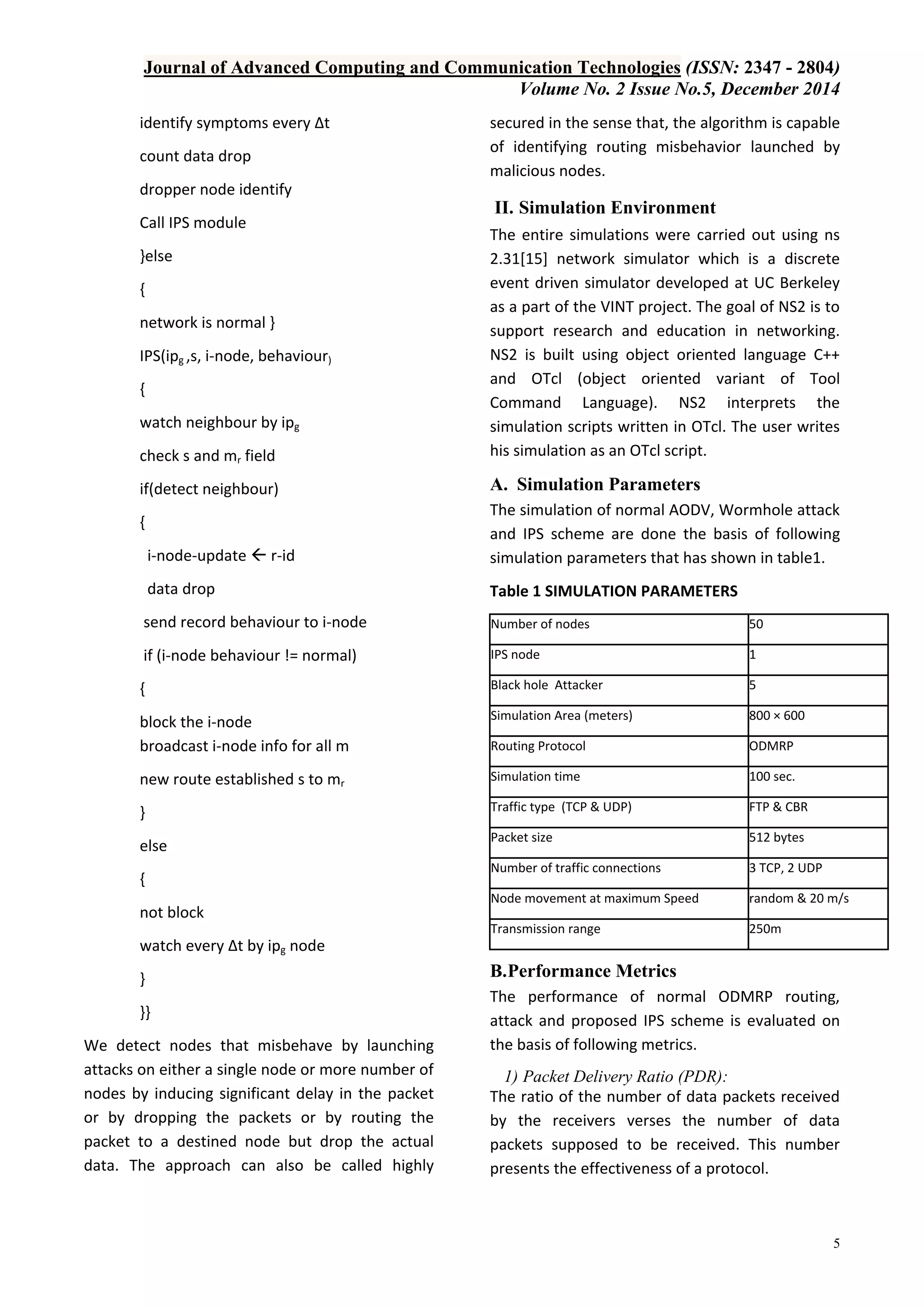 Journal of Advanced Computing and Communication Technologies (ISSN: 2347 - 2804)
Volume No. 2 Issue No.5, December 2014
5
identify symptoms every ∆t
count data drop
dropper node identify
Call IPS module
}else
{
network is normal }
IPS(ipg ,s, i-node, behaviour)
{
watch neighbour by ipg
check s and mr field
if(detect neighbour)
{
i-node-update  r-id
data drop
send record behaviour to i-node
if (i-node behaviour != normal)
{
block the i-node
broadcast i-node info for all m
new route established s to mr
}
else
{
not block
watch every ∆t by ipg node
}
}}
We detect nodes that misbehave by launching
attacks on either a single node or more number of
nodes by inducing significant delay in the packet
or by dropping the packets or by routing the
packet to a destined node but drop the actual
data. The approach can also be called highly
secured in the sense that, the algorithm is capable
of identifying routing misbehavior launched by
malicious nodes.
II. Simulation Environment
The entire simulations were carried out using ns
2.31[15] network simulator which is a discrete
event driven simulator developed at UC Berkeley
as a part of the VINT project. The goal of NS2 is to
support research and education in networking.
NS2 is built using object oriented language C++
and OTcl (object oriented variant of Tool
Command Language). NS2 interprets the
simulation scripts written in OTcl. The user writes
his simulation as an OTcl script.
A. Simulation Parameters
The simulation of normal AODV, Wormhole attack
and IPS scheme are done the basis of following
simulation parameters that has shown in table1.
Table 1 SIMULATION PARAMETERS
Number of nodes 50
IPS node 1
Black hole Attacker 5
Simulation Area (meters) 800 × 600
Routing Protocol ODMRP
Simulation time 100 sec.
Traffic type (TCP & UDP) FTP & CBR
Packet size 512 bytes
Number of traffic connections 3 TCP, 2 UDP
Node movement at maximum Speed random & 20 m/s
Transmission range 250m
B.Performance Metrics
The performance of normal ODMRP routing,
attack and proposed IPS scheme is evaluated on
the basis of following metrics.
1) Packet Delivery Ratio (PDR):
The ratio of the number of data packets received
by the receivers verses the number of data
packets supposed to be received. This number
presents the effectiveness of a protocol.
 
