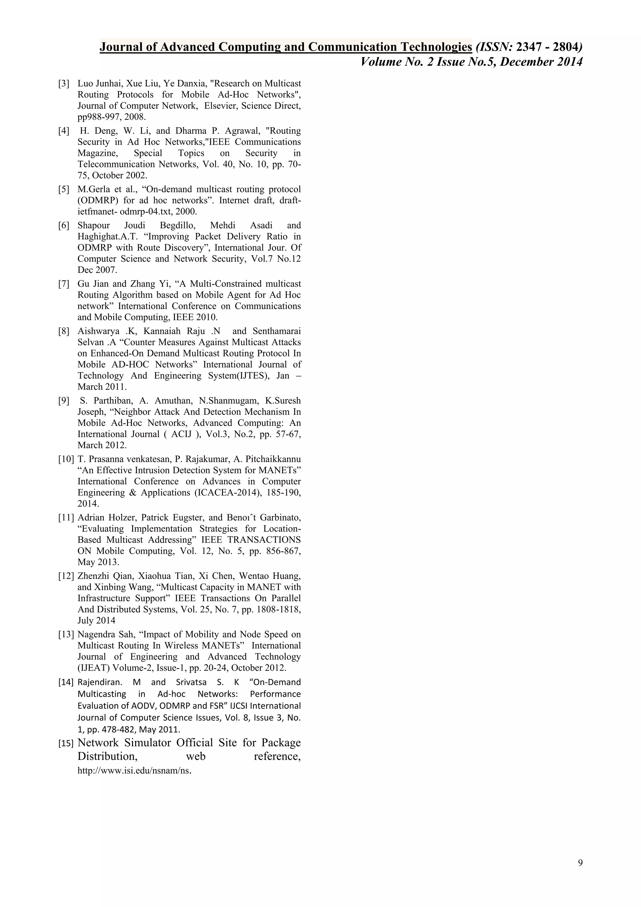 Journal of Advanced Computing and Communication Technologies (ISSN: 2347 - 2804)
Volume No. 2 Issue No.5, December 2014
9
[3] Luo Junhai, Xue Liu, Ye Danxia, "Research on Multicast
Routing Protocols for Mobile Ad-Hoc Networks",
Journal of Computer Network, Elsevier, Science Direct,
pp988-997, 2008.
[4] H. Deng, W. Li, and Dharma P. Agrawal, "Routing
Security in Ad Hoc Networks,"IEEE Communications
Magazine, Special Topics on Security in
Telecommunication Networks, Vol. 40, No. 10, pp. 70-
75, October 2002.
[5] M.Gerla et al., “On-demand multicast routing protocol
(ODMRP) for ad hoc networks”. Internet draft, draft-
ietfmanet- odmrp-04.txt, 2000.
[6] Shapour Joudi Begdillo, Mehdi Asadi and
Haghighat.A.T. “Improving Packet Delivery Ratio in
ODMRP with Route Discovery”, International Jour. Of
Computer Science and Network Security, Vol.7 No.12
Dec 2007.
[7] Gu Jian and Zhang Yi, “A Multi-Constrained multicast
Routing Algorithm based on Mobile Agent for Ad Hoc
network” International Conference on Communications
and Mobile Computing, IEEE 2010.
[8] Aishwarya .K, Kannaiah Raju .N and Senthamarai
Selvan .A “Counter Measures Against Multicast Attacks
on Enhanced-On Demand Multicast Routing Protocol In
Mobile AD-HOC Networks” International Journal of
Technology And Engineering System(IJTES), Jan –
March 2011.
[9] S. Parthiban, A. Amuthan, N.Shanmugam, K.Suresh
Joseph, “Neighbor Attack And Detection Mechanism In
Mobile Ad-Hoc Networks, Advanced Computing: An
International Journal ( ACIJ ), Vol.3, No.2, pp. 57-67,
March 2012.
[10] T. Prasanna venkatesan, P. Rajakumar, A. Pitchaikkannu
“An Effective Intrusion Detection System for MANETs”
International Conference on Advances in Computer
Engineering & Applications (ICACEA-2014), 185-190,
2014.
[11] Adrian Holzer, Patrick Eugster, and Benoıˆt Garbinato,
“Evaluating Implementation Strategies for Location-
Based Multicast Addressing” IEEE TRANSACTIONS
ON Mobile Computing, Vol. 12, No. 5, pp. 856-867,
May 2013.
[12] Zhenzhi Qian, Xiaohua Tian, Xi Chen, Wentao Huang,
and Xinbing Wang, “Multicast Capacity in MANET with
Infrastructure Support” IEEE Transactions On Parallel
And Distributed Systems, Vol. 25, No. 7, pp. 1808-1818,
July 2014
[13] Nagendra Sah, “Impact of Mobility and Node Speed on
Multicast Routing In Wireless MANETs” International
Journal of Engineering and Advanced Technology
(IJEAT) Volume-2, Issue-1, pp. 20-24, October 2012.
[14] Rajendiran. M and Srivatsa S. K “On-Demand
Multicasting in Ad-hoc Networks: Performance
Evaluation of AODV, ODMRP and FSR” IJCSI International
Journal of Computer Science Issues, Vol. 8, Issue 3, No.
1, pp. 478-482, May 2011.
[15] Network Simulator Official Site for Package
Distribution, web reference,
http://www.isi.edu/nsnam/ns.
 