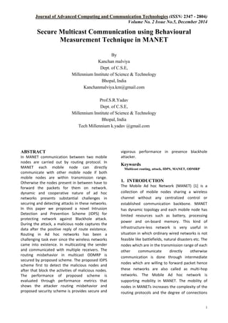 Journal of Advanced Computing and Communication Technologies (ISSN: 2347 - 2804)
Volume No. 2 Issue No.5, December 2014
1
Secure Multicast Communication using Behavioural
Measurement Technique in MANET
By
Kanchan malviya
Dept. of C.S.E,
Millennium Institute of Science & Technology
Bhopal, India
Kanchanmalviya.km@gmail.com
Prof.S.R.Yadav
Dept. of C.S.E,
Millennium Institute of Science & Technology
Bhopal, India
Tech Millennium k.yadav @gmail.com
ABSTRACT
In MANET communication between two mobile
nodes are carried out by routing protocol. In
MANET each mobile node can directly
communicate with other mobile node if both
mobile nodes are within transmission range.
Otherwise the nodes present in between have to
forward the packets for them on network.
dynamic and cooperative nature of ad hoc
networks presents substantial challenges in
securing and detecting attacks in these networks.
In this paper we proposed a novel Intrusion
Detection and Prevention Scheme (IDPS) for
protecting network against Blackhole attack.
During the attack, a malicious node captures the
data after the positive reply of route existence.
Routing in Ad hoc networks has been a
challenging task ever since the wireless networks
came into existence. In multicasting the sender
and communicated with multiple receivers. The
routing misbehavior in multicast ODMRP is
secured by proposed scheme. The proposed IDPS
scheme first to detect the malicious nodes and
after that block the activities of malicious nodes.
The performance of proposed scheme is
evaluated through performance metrics that
shows the attacker routing misbehavior and
proposed security scheme is provides secure and
vigorous performance in presence blackhole
attacker.
Keywords
Multicast routing, attack, IDPS, MANET, ODMRP
1. INTRODUCTION
The Mobile Ad hoc Network (MANET) [1] is a
collection of mobile nodes sharing a wireless
channel without any centralized control or
established communication backbone. MANET
has dynamic topology and each mobile node has
limited resources such as battery, processing
power and on-board memory. This kind of
infrastructure-less network is very useful in
situation in which ordinary wired networks is not
feasible like battlefields, natural disasters etc. The
nodes which are in the transmission range of each
other communicate directly otherwise
communication is done through intermediate
nodes which are willing to forward packet hence
these networks are also called as multi-hop
networks. The Mobile Ad hoc network is
supporting mobility in MANET. The mobility of
nodes in MANETs increases the complexity of the
routing protocols and the degree of connections
 