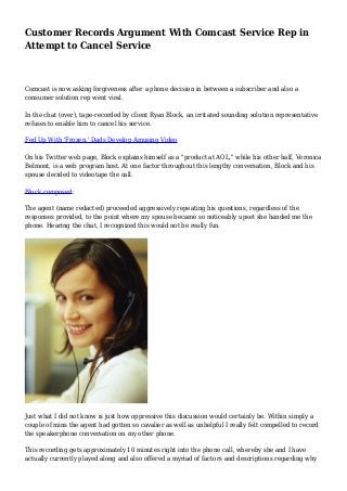 Customer Records Argument With Comcast Service Rep in
Attempt to Cancel Service
Comcast is now asking forgiveness after a phone decision in between a subscriber and also a
consumer solution rep went viral.
In the chat (over), tape-recorded by client Ryan Block, an irritated sounding solution representative
refuses to enable him to cancel his service.
Fed Up With 'Frozen,' Dads Develop Amusing Video
On his Twitter web page, Block explains himself as a "product at AOL," while his other half, Veronica
Belmont, is a web program host. At one factor throughout this lengthy conversation, Block and his
spouse decided to videotape the call.
Block composed:
The agent (name redacted) proceeded aggressively repeating his questions, regardless of the
responses provided, to the point where my spouse became so noticeably upset she handed me the
phone. Hearing the chat, I recognized this would not be really fun.
Just what I did not know is just how oppressive this discussion would certainly be. Within simply a
couple of mins the agent had gotten so cavalier as well as unhelpful I really felt compelled to record
the speakerphone conversation on my other phone.
This recording gets approximately 10 minutes right into the phone call, whereby she and I have
actually currently played along and also offered a myriad of factors and descriptions regarding why
 