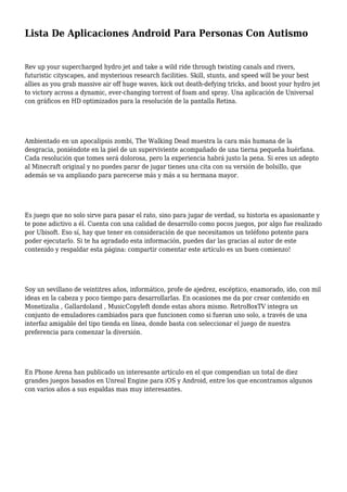 Lista De Aplicaciones Android Para Personas Con Autismo
Rev up your supercharged hydro jet and take a wild ride through twisting canals and rivers,
futuristic cityscapes, and mysterious research facilities. Skill, stunts, and speed will be your best
allies as you grab massive air off huge waves, kick out death-defying tricks, and boost your hydro jet
to victory across a dynamic, ever-changing torrent of foam and spray. Una aplicación de Universal
con gráficos en HD optimizados para la resolución de la pantalla Retina.
Ambientado en un apocalipsis zombi, The Walking Dead muestra la cara más humana de la
desgracia, poniéndote en la piel de un superviviente acompañado de una tierna pequeña huérfana.
Cada resolución que tomes será dolorosa, pero la experiencia habrá justo la pena. Si eres un adepto
al Minecraft original y no puedes parar de jugar tienes una cita con su versión de bolsillo, que
además se va ampliando para parecerse más y más a su hermana mayor.
Es juego que no solo sirve para pasar el rato, sino para jugar de verdad, su historia es apasionante y
te pone adictivo a él. Cuenta con una calidad de desarrollo como pocos juegos, por algo fue realizado
por Ubisoft. Eso sí, hay que tener en consideración de que necesitamos un teléfono potente para
poder ejecutarlo. Si te ha agradado esta información, puedes dar las gracias al autor de este
contenido y respaldar esta página: compartir comentar este artículo es un buen comienzo!
Soy un sevillano de veintitres años, informático, profe de ajedrez, escéptico, enamorado, ido, con mil
ideas en la cabeza y poco tiempo para desarrollarlas. En ocasiones me da por crear contenido en
Monetizalia , Gallardoland , MusicCopyleft donde estas ahora mismo. RetroBoxTV integra un
conjunto de emuladores cambiados para que funcionen como si fueran uno solo, a través de una
interfaz amigable del tipo tienda en línea, donde basta con seleccionar el juego de nuestra
preferencia para comenzar la diversión.
En Phone Arena han publicado un interesante artículo en el que compendian un total de diez
grandes juegos basados en Unreal Engine para iOS y Android, entre los que encontramos algunos
con varios años a sus espaldas mas muy interesantes.
 