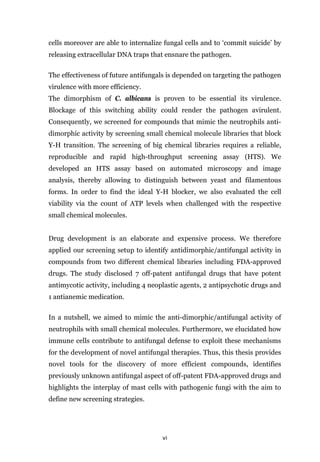 vi
cells moreover are able to internalize fungal cells and to ‘commit suicide’ by
releasing extracellular DNA traps that ensnare the pathogen.
The effectiveness of future antifungals is depended on targeting the pathogen
virulence with more efficiency.
The dimorphism of C. albicans is proven to be essential its virulence.
Blockage of this switching ability could render the pathogen avirulent.
Consequently, we screened for compounds that mimic the neutrophils anti-
dimorphic activity by screening small chemical molecule libraries that block
Y-H transition. The screening of big chemical libraries requires a reliable,
reproducible and rapid high-throughput screening assay (HTS). We
developed an HTS assay based on automated microscopy and image
analysis, thereby allowing to distinguish between yeast and filamentous
forms. In order to find the ideal Y-H blocker, we also evaluated the cell
viability via the count of ATP levels when challenged with the respective
small chemical molecules.
Drug development is an elaborate and expensive process. We therefore
applied our screening setup to identify antidimorphic/antifungal activity in
compounds from two different chemical libraries including FDA-approved
drugs. The study disclosed 7 off-patent antifungal drugs that have potent
antimycotic activity, including 4 neoplastic agents, 2 antipsychotic drugs and
1 antianemic medication.
In a nutshell, we aimed to mimic the anti-dimorphic/antifungal activity of
neutrophils with small chemical molecules. Furthermore, we elucidated how
immune cells contribute to antifungal defense to exploit these mechanisms
for the development of novel antifungal therapies. Thus, this thesis provides
novel tools for the discovery of more efficient compounds, identifies
previously unknown antifungal aspect of off-patent FDA-approved drugs and
highlights the interplay of mast cells with pathogenic fungi with the aim to
define new screening strategies.
 