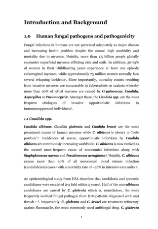 1
Introduction and Background
1.0 Human fungal pathogens and pathogenicity
Fungal infections in humans are not perceived adequately as major disease
and increasing health problem despite the annual high morbidity and
mortality due to mycoses. Notably, more than 1.5 billion people globally
encounter superficial mycoses afflicting skin and nails. In addition, 50-75%
of women in their childbearing years experience at least one episode
vulvovaginal mycoses, while approximately 75 million women annually face
several relapsing incidents1. More importantly, mortality counts resulting
from invasive mycoses are comparable to tuberculosis or malaria whereby
more than 90% of lethal mycoses are caused by Cryptococcus, Candida,
Aspergillus or Pneumocystis1. Amongst these, the Candida spp. are the most
frequent etiologies of invasive opportunistic infections in
immunosuppressed individuals2.
1.1 Candida spp.
Candida albicans, Candida glabrata and Candida krusei are the most
prominent causes of human mycoses while C. albicans is always in "pole
position”2. Incidences of severe, opportunistic infections by Candida
albicans are continiously increasing worldwide. C. albicans is now ranked as
the second most-frequent cause of nosocomial infections along with
Staphylococcus aureus and Pseudomonas aeruginosa3. Notably, C. albicans
causes more than 50% of all nosocomial blood stream infection
(candididemia) cases4 with a mortality rate of ~36% in intensive care units 5.
An epidemiological study from USA describes that candiduria and systemic
candidiases were escalated 2-3 fold within 5 years6. Half of the non-albicans
candidiases are caused by C. glabrata which is, nonetheless, the most
frequently isolated fungal pathogen from HIV-patients diagnosed with oral
thrush 7; 8. Importantly, C. glabrata and C. krusei are treatment-refractory
against fluconazole, the most commonly used antifungal drug. C. glabrata
 
