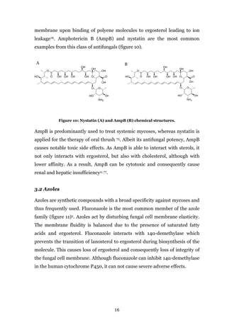 16
membrane upon binding of polyene molecules to ergosterol leading to ion
leakage76. Amphotericin B (AmpB) and nystatin are the most common
examples from this class of antifungals (figure 10).
A B
Figure 10: Nystatin (A) and AmpB (B) chemical structures.
AmpB is predominantly used to treat systemic mycoses, whereas nystatin is
applied for the therapy of oral thrush 75. Albeit its antifungal potency, AmpB
causes notable toxic side effects. As AmpB is able to interact with sterols, it
not only interacts with ergosterol, but also with cholesterol, although with
lower affinity. As a result, AmpB can be cytotoxic and consequently cause
renal and hepatic insufficiency2; 77.
3.2 Azoles
Azoles are synthetic compounds with a broad specificity against mycoses and
thus frequently used. Fluconazole is the most common member of the azole
family (figure 11)2. Azoles act by disturbing fungal cell membrane elasticity.
The membrane fluidity is balanced due to the presence of saturated fatty
acids and ergosterol. Fluconazole interacts with 14α-demethylase which
prevents the transition of lanosterol to ergosterol during biosynthesis of the
molecule. This causes loss of ergosterol and consequently loss of integrity of
the fungal cell membrane. Although fluconazole can inhibit 14α-demethylase
in the human cytochrome P450, it can not cause severe adverse effects.
 