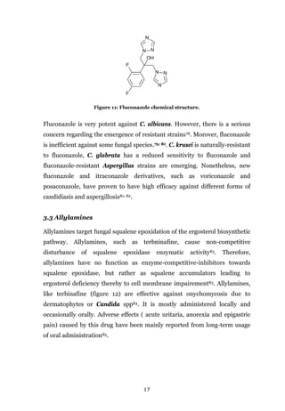 17
Figure 11: Fluconazole chemical structure.
Fluconazole is very potent against C. albicans. However, there is a serious
concern regarding the emergence of resistant strains78. Morover, fluconazole
is inefficient against some fungal species.79; 80. C. krusei is naturally-resistant
to fluconazole, C. glabrata has a reduced sensitivity to fluconazole and
fluconazole-resistant Aspergillus strains are emerging. Nonetheless, new
fluconazole and itraconazole derivatives, such as voriconazole and
posaconazole, have proven to have high efficacy against different forms of
candidiasis and aspergillosis81; 82.
3.3 Allylamines
Allylamines target fungal squalene epoxidation of the ergosterol biosynthetic
pathway. Allylamines, such as terbninafine, cause non-competitive
disturbance of squalene epoxidase enzymatic activity83. Therefore,
allylamines have no function as enzyme-competitive-inhibitors towards
squalene epoxidase, but rather as squalene accumulators leading to
ergosterol deficiency thereby to cell membrane impairement83. Allylamines,
like terbinafine (figure 12) are effective against onychomycosis due to
dermatophytes or Candida spp84. It is mostly administered locally and
occasionally orally. Adverse effects ( acute uritaria, anorexia and epigastric
pain) caused by this drug have been mainly reported from long-term usage
of oral administration85.
 