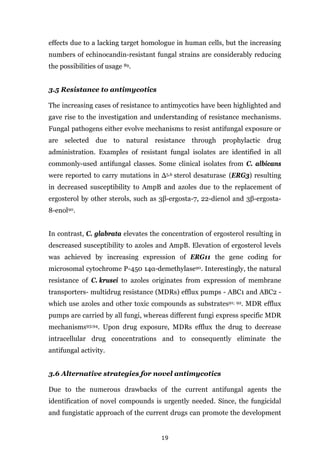 19
effects due to a lacking target homologue in human cells, but the increasing
numbers of echinocandin-resistant fungal strains are considerably reducing
the possibilities of usage 89.
3.5 Resistance to antimycotics
The increasing cases of resistance to antimycotics have been highlighted and
gave rise to the investigation and understanding of resistance mechanisms.
Fungal pathogens either evolve mechanisms to resist antifungal exposure or
are selected due to natural resistance through prophylactic drug
administration. Examples of resistant fungal isolates are identified in all
commonly-used antifungal classes. Some clinical isolates from C. albicans
were reported to carry mutations in Δ5,6 sterol desaturase (ERG3) resulting
in decreased susceptibility to AmpB and azoles due to the replacement of
ergosterol by other sterols, such as 3β-ergosta-7, 22-dienol and 3β-ergosta-
8-enol90.
In contrast, C. glabrata elevates the concentration of ergosterol resulting in
descreased susceptibility to azoles and AmpB. Elevation of ergosterol levels
was achieved by increasing expression of ERG11 the gene coding for
microsomal cytochrome P-450 14α-demethylase90. Interestingly, the natural
resistance of C. krusei to azoles originates from expression of membrane
transporters- multidrug resistance (MDRs) efflux pumps - ABC1 and ABC2 -
which use azoles and other toxic compounds as substrates91; 92. MDR efflux
pumps are carried by all fungi, whereas different fungi express specific MDR
mechanisms93;94. Upon drug exposure, MDRs efflux the drug to decrease
intracellular drug concentrations and to consequently eliminate the
antifungal activity.
3.6 Alternative strategies for novel antimycotics
Due to the numerous drawbacks of the current antifungal agents the
identification of novel compounds is urgently needed. Since, the fungicidal
and fungistatic approach of the current drugs can promote the development
 