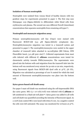 23
Isolation of human neutrophils
Neutrophils were isolated from venous blood of healthy donors with two
gradient steps for experiments presented in paper I. The first step uses
Histopaque 1119 (Sigma-Aldrich) to differentiate white blood cells from
erythrocytes and plasma. The second one uses different Percoll (Amersham)
concentrations that separates neutrophils from remaining cell types105.
Neutrophil and monocyte migration assay
Primary neutrophils/monocytes cell line (U937) were stained with
fluorescent BCECF-AM (3.3 μM Sigma-Aldrich) cytoplasmic dye.
Neutrophils/monocytes migration was tested in a transwell system and
presented in paper I. The neutrophils/monocytes were seeded in the upper
chamber of transwell inlets attached to 24-well/plate (BD Falcon, HTS
FluoroBlok Insert, 3.0 μM pore size)106. Collected supernatants from mast
cells infected with different C. albicans concentrations were tested for
chemotactic activity towards PMNs/monocytes. The supernatants were
placed into the bottom wells and migration from the transwell inlet into the
bottom well was monitored every minute for 3o min or 90 min, respectively,
using fluorescent signals from BCECF-AM dyed cells at 37°C, 5% CO2.
Migration was calculated as percentage of 100 % control for which the total
amount of fluorescent neutrophils/monocytes was place into the bottom
well.
Sytox green-based cell death assay
For paper I mast cell death was monitored using the cell-impermeable DNA
dye sytox green. MCs (5 × 104 cells/well) were infected with C. albicans or
left uninfected in a black 96-well plate106. Sytox green was added to all wells
and cell death was quantified according the intensity of fluorescent signal. As
a 100% lysis control MCs were lysed with triton X-100. As a negative control
the cells were left untreated. The assay was monitored for 16 hours at 37°C,
 