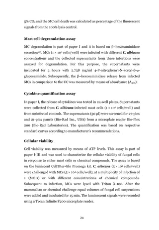 24
5% CO2 and the MC cell death was calculated as percentage of the fluorescent
signals from the 100% lysis control.
Mast cell degranulation assay
MC degranulation is part of paper I and it is based on β–hexosaminidase
secretion107. MCs (1 × 105 cells/well) were infected with different C. albicans
concentrations and the collected supernatants from these infections were
assayed for degranulation. For this purpose, the supernatants were
incubated for 2 hours with 2.738 mg/ml 4-P-nitrophenyl-N-acetyl-β-D-
glucosaminide. Subsequently, the β–hexosaminidase release from infected
MCs in comparison to the UC was measured by means of absorbance (A405).
Cytokine quantification assay
In paper I, the release of cytokines was tested in 24-well plates. Supernatants
were collected from C. albicans-infected mast cells (1 × 106 cells/well) and
from uninfected controls. The supernatants (50 μl) were screened for 27-plex
and 21-plex panels (Bio-Rad Inc., USA) from a microplate reader Bio-Plex
200 (Bio-Rad Laboratories). The quantification was based on respective
standard curves according to manufacturer’s recommendations.
Cellular viability
Cell viability was measured by means of ATP levels. This assay is part of
paper I-III and was used to characterize the cellular viability of fungal cells
in response to either mast cells or chemical compounds. The assay is based
on the lumiscent CellTiter-Glo Promega kit. C. albicans (5 × 104 cells/well)
were challenged with MCs (5 × 104 cells/well), at a multiplicity of infection of
1 (MOI1) or with different concentrati0ns of chemical compounds.
Subsequent to infection, MCs were lysed with Triton X-100. After the
mammalian or chemical challenge equal volumes of fungal cell suspensions
were added and incubated for 15 min. The luminescent signals were recorded
using a Tecan Infinite F200 microplate reader.
 