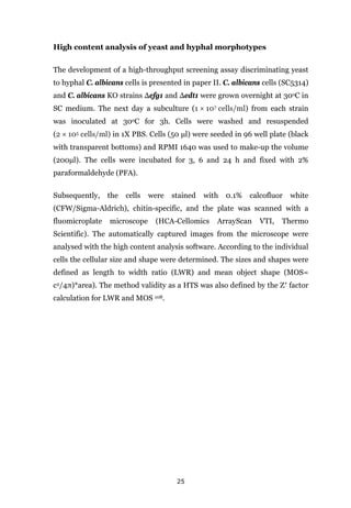 25
High content analysis of yeast and hyphal morphotypes
The development of a high-throughput screening assay discriminating yeast
to hyphal C. albicans cells is presented in paper II. C. albicans cells (SC5314)
and C. albicans KO strains Δefg1 and Δedt1 were grown overnight at 30oC in
SC medium. The next day a subculture (1 × 107 cells/ml) from each strain
was inoculated at 30oC for 3h. Cells were washed and resuspended
(2 × 105 cells/ml) in 1X PBS. Cells (50 μl) were seeded in 96 well plate (black
with transparent bottoms) and RPMI 1640 was used to make-up the volume
(200μl). The cells were incubated for 3, 6 and 24 h and fixed with 2%
paraformaldehyde (PFA).
Subsequently, the cells were stained with 0.1% calcofluor white
(CFW/Sigma-Aldrich), chitin-specific, and the plate was scanned with a
fluomicroplate microscope (HCA-Cellomics ArrayScan VTI, Thermo
Scientific). The automatically captured images from the microscope were
analysed with the high content analysis software. According to the individual
cells the cellular size and shape were determined. The sizes and shapes were
defined as length to width ratio (LWR) and mean object shape (MOS=
c2/4π)*area). The method validity as a HTS was also defined by the Ζ′ factor
calculation for LWR and MOS 108.
 