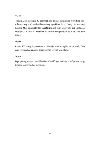 27
Paper I
Human MCs recognize C. albicans and release neutrophil-recruiting, pro-
inflammatory and anti-inflammatory cytokines in a timely orchestrated
manner. MCs transiently kill C. albicans and form MCETs to trap the fungal
pathogen. In turn, C. albicans is able to escape from MCs at later time
points.
Paper II
A new HTS assay is presented to identify antidimorphic compounds, from
large chemical compound libraries, that are not fungistatic.
Paper III
Repurposing screen: Identification of antifungal activity in off-patent drugs
licensed to serve other purposes.
 