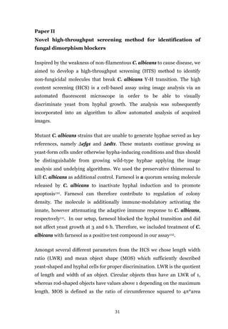 31
Paper II
Novel high-throughput screening method for identification of
fungal dimorphism blockers
Inspired by the weakness of non-filamentous C. albicans to cause disease, we
aimed to develop a high-throughput screening (HTS) method to identify
non-fungicidal molecules that break C. albicans Y-H transition. The high
content screening (HCS) is a cell-based assay using image analysis via an
automated fluorescent microscope in order to be able to visually
discriminate yeast from hyphal growth. The analysis was subsequently
incorporated into an algorithm to allow automated analysis of acquired
images.
Mutant C. albicans strains that are unable to generate hyphae served as key
references, namely Δefg1 and Δedt1. These mutants continue growing as
yeast-form cells under otherwise hypha-inducing conditions and thus should
be distinguishable from growing wild-type hyphae applying the image
analysis and undelying algorithms. We used the preservative thimerosal to
kill C. albicans as additional control. Farnesol is a quorum sensing molecule
released by C. albicans to inactivate hyphal induction and to promote
apoptosis110. Farnesol can therefore contribute to regulation of colony
density. The molecule is additionally immune-modulatory activating the
innate, however attenuating the adaptive immune response to C. albicans,
respectιvely111. In our setup, farnesol blocked the hyphal transition and did
not affect yeast growth at 3 and 6 h. Therefore, we included treatment of C.
albicans with farnesol as a positive test compound in our assay112.
Amongst several different parameters from the HCS we chose length width
ratio (LWR) and mean object shape (MOS) which sufficiently described
yeast-shaped and hyphal cells for proper discrimination. LWR is the quotient
of length and width of an object. Circular objects thus have an LWR of 1,
whereas rod-shaped objects have values above 1 depending on the maximum
length. MOS is defined as the ratio of circumference squared to 4π*area
 