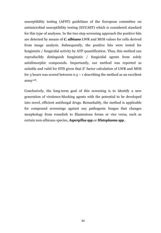 34
susceptibility testing (AFST) guidelines of the European committee on
antimicrobial susceptibility testing (EUCAST) which is considered standard
for this type of analyses. In the two step screening approach the positive hits
are detected by means of C. albicans LWR and MOS values for cells derived
from image analysis. Subsequently, the positive hits were tested for
fungistatic / fungicidal activity by ATP quantification. Thus, this method can
reproducibly distinguish fungistatic / fungicidal agents from solely
antidimorphic compounds. Importantly, our method was reported as
suitable and valid for HTS given that Ζ′ factor calculation of LWR and MOS
for 3 hours was scored between 0.5 – 1 describing the method as an excellent
assay108.
Conclusively, the long-term goal of this screening is to identify a new
generation of virulence-blocking agents with the potential to be developed
into novel, efficient antifungal drugs. Remarkably, the method is applicable
for compound screenings against any pathogenic fungus that changes
morphology from roundish to filamentous forms or vice versa, such as
certain non-albicans species, Aspergillus spp.or Histoplasma spp..
 