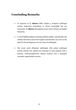 39
Concluding Remarks
• In response to C. albicans hMCs display a temporal antifungal
activity andsecrete chemokines to attract neutrophils but not
monocytes. C. albicans dimorphism causes mast cell lysis via hyphal
formation.
• A novel highthroughput screening method rapidly, reproducibly and
reliably dinsctints yeasts from hyphae and therefore can serve as the
basis for the development of a new class of antifungals.
• The seven novel off-patent antifungals with potent antifungal
activity provide new options for clinicians to treat patients with a
primary, immunosuppressive disease (cancer) and a potential,
secondary opportunistic mycose.
 
