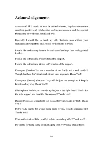 40
Acknowledgements
A successful PhD thesis, at least in natural sciences, requires tremendous
sacrifices, positive and collaborative working environment and the support
from all the beloved ones, family and bros.
Especially I would like to thank my wife. Kardoula mou without your
sacrifices and support the PhD studies would still be a dream.
I would like to thank my Parents for their countless help, I am really grateful
for that.
I would like to thank my brothers for all the support.
I would like to thank my friends in Cyprus for all the support.
Koumpare (Cotsios) You are a member of my family and a real buddy!!!
Though Brothers don’t thank each other i want anyway to Thank You!!!
Koumparos (Costas) whatever I say will be just not enough so I keep it
laconic and say a big Thank You!!!!
File Stephane Pavlide, you came in my life just at the right time!!! Thanks for
the help, support and beautiful discussions!!! Thanks bro!!!
Daskale (Apostolos Giorgakis) I feel blessed for you being in my life!!! Thank
You!!!
Pedro really thanks for always being there for me. I really appreciate it!!!
Thanks bro!!!
Kristina thanks for all the provided help to me and my wife!!! Thank you!!!!
Per thanks for being in my life and helping with everything. Thanks bro!!!
 