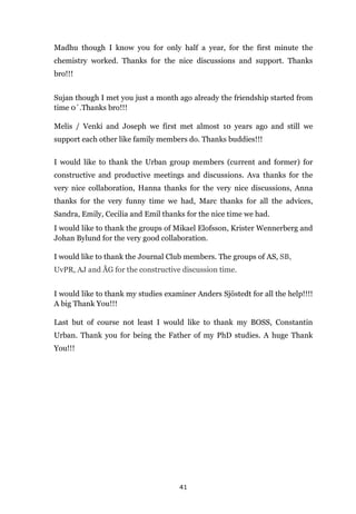 41
Madhu though I know you for only half a year, for the first minute the
chemistry worked. Thanks for the nice discussions and support. Thanks
bro!!!
Sujan though I met you just a month ago already the friendship started from
time 0´.Thanks bro!!!
Melis / Venki and Joseph we first met almost 10 years ago and still we
support each other like family members do. Thanks buddies!!!
I would like to thank the Urban group members (current and former) for
constructive and productive meetings and discussions. Ava thanks for the
very nice collaboration, Hanna thanks for the very nice discussions, Anna
thanks for the very funny time we had, Marc thanks for all the advices,
Sandra, Emily, Cecilia and Emil thanks for the nice time we had.
I would like to thank the groups of Mikael Elofsson, Krister Wennerberg and
Johan Bylund for the very good collaboration.
I would like to thank the Journal Club members. The groups of AS, SB,
UvPR, AJ and ÅG for the constructive discussion time.
I would like to thank my studies examiner Anders Sjöstedt for all the help!!!!
A big Thank You!!!
Last but of course not least I would like to thank my BOSS, Constantin
Urban. Thank you for being the Father of my PhD studies. A huge Thank
You!!!
 