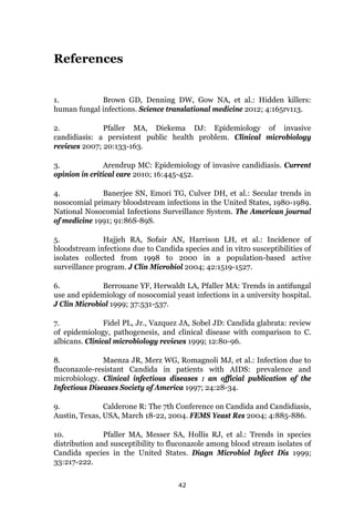 42
References
1. Brown GD, Denning DW, Gow NA, et al.: Hidden killers:
human fungal infections. Science translational medicine 2012; 4:165rv113.
2. Pfaller MA, Diekema DJ: Epidemiology of invasive
candidiasis: a persistent public health problem. Clinical microbiology
reviews 2007; 20:133-163.
3. Arendrup MC: Epidemiology of invasive candidiasis. Current
opinion in critical care 2010; 16:445-452.
4. Banerjee SN, Emori TG, Culver DH, et al.: Secular trends in
nosocomial primary bloodstream infections in the United States, 1980-1989.
National Nosocomial Infections Surveillance System. The American journal
of medicine 1991; 91:86S-89S.
5. Hajjeh RA, Sofair AN, Harrison LH, et al.: Incidence of
bloodstream infections due to Candida species and in vitro susceptibilities of
isolates collected from 1998 to 2000 in a population-based active
surveillance program. J Clin Microbiol 2004; 42:1519-1527.
6. Berrouane YF, Herwaldt LA, Pfaller MA: Trends in antifungal
use and epidemiology of nosocomial yeast infections in a university hospital.
J Clin Microbiol 1999; 37:531-537.
7. Fidel PL, Jr., Vazquez JA, Sobel JD: Candida glabrata: review
of epidemiology, pathogenesis, and clinical disease with comparison to C.
albicans. Clinical microbiology reviews 1999; 12:80-96.
8. Maenza JR, Merz WG, Romagnoli MJ, et al.: Infection due to
fluconazole-resistant Candida in patients with AIDS: prevalence and
microbiology. Clinical infectious diseases : an official publication of the
Infectious Diseases Society of America 1997; 24:28-34.
9. Calderone R: The 7th Conference on Candida and Candidiasis,
Austin, Texas, USA, March 18-22, 2004. FEMS Yeast Res 2004; 4:885-886.
10. Pfaller MA, Messer SA, Hollis RJ, et al.: Trends in species
distribution and susceptibility to fluconazole among blood stream isolates of
Candida species in the United States. Diagn Microbiol Infect Dis 1999;
33:217-222.
 