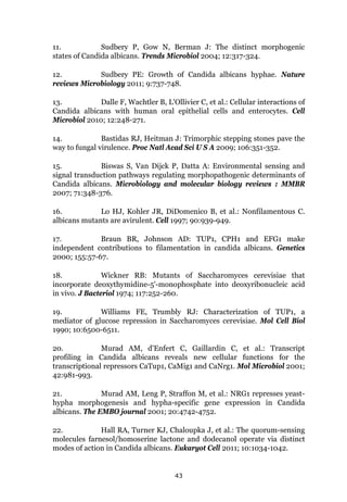 43
11. Sudbery P, Gow N, Berman J: The distinct morphogenic
states of Candida albicans. Trends Microbiol 2004; 12:317-324.
12. Sudbery PE: Growth of Candida albicans hyphae. Nature
reviews Microbiology 2011; 9:737-748.
13. Dalle F, Wachtler B, L'Ollivier C, et al.: Cellular interactions of
Candida albicans with human oral epithelial cells and enterocytes. Cell
Microbiol 2010; 12:248-271.
14. Bastidas RJ, Heitman J: Trimorphic stepping stones pave the
way to fungal virulence. Proc Natl Acad Sci U S A 2009; 106:351-352.
15. Biswas S, Van Dijck P, Datta A: Environmental sensing and
signal transduction pathways regulating morphopathogenic determinants of
Candida albicans. Microbiology and molecular biology reviews : MMBR
2007; 71:348-376.
16. Lo HJ, Kohler JR, DiDomenico B, et al.: Nonfilamentous C.
albicans mutants are avirulent. Cell 1997; 90:939-949.
17. Braun BR, Johnson AD: TUP1, CPH1 and EFG1 make
independent contributions to filamentation in candida albicans. Genetics
2000; 155:57-67.
18. Wickner RB: Mutants of Saccharomyces cerevisiae that
incorporate deoxythymidine-5'-monophosphate into deoxyribonucleic acid
in vivo. J Bacteriol 1974; 117:252-260.
19. Williams FE, Trumbly RJ: Characterization of TUP1, a
mediator of glucose repression in Saccharomyces cerevisiae. Mol Cell Biol
1990; 10:6500-6511.
20. Murad AM, d'Enfert C, Gaillardin C, et al.: Transcript
profiling in Candida albicans reveals new cellular functions for the
transcriptional repressors CaTup1, CaMig1 and CaNrg1. Mol Microbiol 2001;
42:981-993.
21. Murad AM, Leng P, Straffon M, et al.: NRG1 represses yeast-
hypha morphogenesis and hypha-specific gene expression in Candida
albicans. The EMBO journal 2001; 20:4742-4752.
22. Hall RA, Turner KJ, Chaloupka J, et al.: The quorum-sensing
molecules farnesol/homoserine lactone and dodecanol operate via distinct
modes of action in Candida albicans. Eukaryot Cell 2011; 10:1034-1042.
 