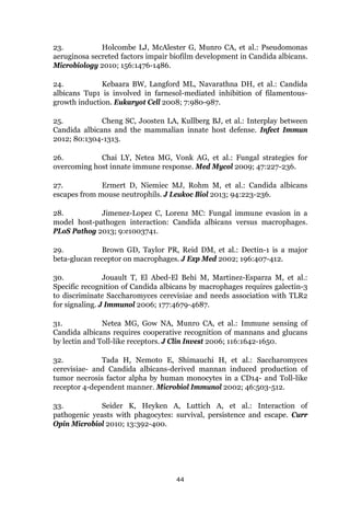 44
23. Holcombe LJ, McAlester G, Munro CA, et al.: Pseudomonas
aeruginosa secreted factors impair biofilm development in Candida albicans.
Microbiology 2010; 156:1476-1486.
24. Kebaara BW, Langford ML, Navarathna DH, et al.: Candida
albicans Tup1 is involved in farnesol-mediated inhibition of filamentous-
growth induction. Eukaryot Cell 2008; 7:980-987.
25. Cheng SC, Joosten LA, Kullberg BJ, et al.: Interplay between
Candida albicans and the mammalian innate host defense. Infect Immun
2012; 80:1304-1313.
26. Chai LY, Netea MG, Vonk AG, et al.: Fungal strategies for
overcoming host innate immune response. Med Mycol 2009; 47:227-236.
27. Ermert D, Niemiec MJ, Rohm M, et al.: Candida albicans
escapes from mouse neutrophils. J Leukoc Biol 2013; 94:223-236.
28. Jimenez-Lopez C, Lorenz MC: Fungal immune evasion in a
model host-pathogen interaction: Candida albicans versus macrophages.
PLoS Pathog 2013; 9:e1003741.
29. Brown GD, Taylor PR, Reid DM, et al.: Dectin-1 is a major
beta-glucan receptor on macrophages. J Exp Med 2002; 196:407-412.
30. Jouault T, El Abed-El Behi M, Martinez-Esparza M, et al.:
Specific recognition of Candida albicans by macrophages requires galectin-3
to discriminate Saccharomyces cerevisiae and needs association with TLR2
for signaling. J Immunol 2006; 177:4679-4687.
31. Netea MG, Gow NA, Munro CA, et al.: Immune sensing of
Candida albicans requires cooperative recognition of mannans and glucans
by lectin and Toll-like receptors. J Clin Invest 2006; 116:1642-1650.
32. Tada H, Nemoto E, Shimauchi H, et al.: Saccharomyces
cerevisiae- and Candida albicans-derived mannan induced production of
tumor necrosis factor alpha by human monocytes in a CD14- and Toll-like
receptor 4-dependent manner. Microbiol Immunol 2002; 46:503-512.
33. Seider K, Heyken A, Luttich A, et al.: Interaction of
pathogenic yeasts with phagocytes: survival, persistence and escape. Curr
Opin Microbiol 2010; 13:392-400.
 