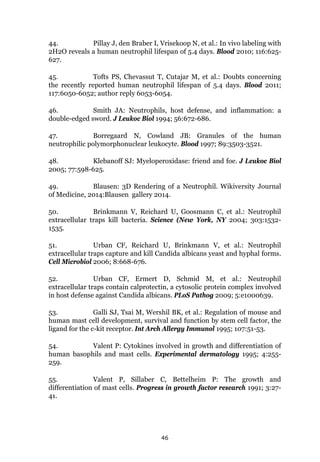 46
44. Pillay J, den Braber I, Vrisekoop N, et al.: In vivo labeling with
2H2O reveals a human neutrophil lifespan of 5.4 days. Blood 2010; 116:625-
627.
45. Tofts PS, Chevassut T, Cutajar M, et al.: Doubts concerning
the recently reported human neutrophil lifespan of 5.4 days. Blood 2011;
117:6050-6052; author reply 6053-6054.
46. Smith JA: Neutrophils, host defense, and inflammation: a
double-edged sword. J Leukoc Biol 1994; 56:672-686.
47. Borregaard N, Cowland JB: Granules of the human
neutrophilic polymorphonuclear leukocyte. Blood 1997; 89:3503-3521.
48. Klebanoff SJ: Myeloperoxidase: friend and foe. J Leukoc Biol
2005; 77:598-625.
49. Blausen: 3D Rendering of a Neutrophil. Wikiversity Journal
of Medicine, 2014:Blausen gallery 2014.
50. Brinkmann V, Reichard U, Goosmann C, et al.: Neutrophil
extracellular traps kill bacteria. Science (New York, NY 2004; 303:1532-
1535.
51. Urban CF, Reichard U, Brinkmann V, et al.: Neutrophil
extracellular traps capture and kill Candida albicans yeast and hyphal forms.
Cell Microbiol 2006; 8:668-676.
52. Urban CF, Ermert D, Schmid M, et al.: Neutrophil
extracellular traps contain calprotectin, a cytosolic protein complex involved
in host defense against Candida albicans. PLoS Pathog 2009; 5:e1000639.
53. Galli SJ, Tsai M, Wershil BK, et al.: Regulation of mouse and
human mast cell development, survival and function by stem cell factor, the
ligand for the c-kit receptor. Int Arch Allergy Immunol 1995; 107:51-53.
54. Valent P: Cytokines involved in growth and differentiation of
human basophils and mast cells. Experimental dermatology 1995; 4:255-
259.
55. Valent P, Sillaber C, Bettelheim P: The growth and
differentiation of mast cells. Progress in growth factor research 1991; 3:27-
41.
 