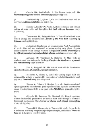47
56. Church MK, Levi-Schaffer F: The human mast cell. The
Journal of allergy and clinical immunology 1997; 99:155-160.
57. Krishnaswamy G, Ajitawi O, Chi DS: The human mast cell: an
overview. Methods Mol Biol 2006; 315:13-34.
58. Marone G, Casolaro V, Patella V, et al.: Molecular and cellular
biology of mast cells and basophils. Int Arch Allergy Immunol 1997;
114:207-217.
59. Theoharides TC, Kalogeromitros D: The critical role of mast
cells in allergy and inflammation. Annals of the New York Academy of
Sciences 2006; 1088:78-99.
60. Jedrzejczak-Czechowicz M, Lewandowska-Polak A, Jarzebska
M, et al.: Mast cell and eosinophil activation during early phase of grass
pollen-induced ocular allergic reaction. Allergy and asthma proceedings :
the official journal of regional and state allergy societies 2011; 32:43-48.
61. Abraham SN, Thankavel K, Malaviya R: Mast cells as
modulators of host defense in the lung. Frontiers in bioscience : a journal
and virtual library 1997; 2:d78-87.
62. Urb M, Sheppard DC: The role of mast cells in the defence
against pathogens. PLoS Pathog 2012; 8:e1002619.
63. Di Nardo A, Vitiello A, Gallo RL: Cutting edge: mast cell
antimicrobial activity is mediated by expression of cathelicidin antimicrobial
peptide. J Immunol 2003; 170:2274-2278.
64. Kimura Y, Chihara K, Honjoh C, et al.: Dectin-1-mediated
signaling leads to characteristic gene expressions and cytokine secretion via
spleen tyrosine kinase (Syk) in rat mast cells. J Biol Chem 2014; 289:31565-
31575.
65. Olynych TJ, Jakeman DL, Marshall JS: Fungal zymosan
induces leukotriene production by human mast cells through a dectin-1-
dependent mechanism. The Journal of allergy and clinical immunology
2006; 118:837-843.
66. Yamasaki S, Matsumoto M, Takeuchi O, et al.: C-type lectin
Mincle is an activating receptor for pathogenic fungus, Malassezia. Proc Natl
Acad Sci U S A 2009; 106:1897-1902.
 