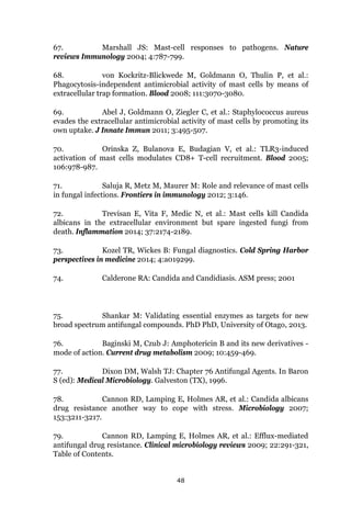 48
67. Marshall JS: Mast-cell responses to pathogens. Nature
reviews Immunology 2004; 4:787-799.
68. von Kockritz-Blickwede M, Goldmann O, Thulin P, et al.:
Phagocytosis-independent antimicrobial activity of mast cells by means of
extracellular trap formation. Blood 2008; 111:3070-3080.
69. Abel J, Goldmann O, Ziegler C, et al.: Staphylococcus aureus
evades the extracellular antimicrobial activity of mast cells by promoting its
own uptake. J Innate Immun 2011; 3:495-507.
70. Orinska Z, Bulanova E, Budagian V, et al.: TLR3-induced
activation of mast cells modulates CD8+ T-cell recruitment. Blood 2005;
106:978-987.
71. Saluja R, Metz M, Maurer M: Role and relevance of mast cells
in fungal infections. Frontiers in immunology 2012; 3:146.
72. Trevisan E, Vita F, Medic N, et al.: Mast cells kill Candida
albicans in the extracellular environment but spare ingested fungi from
death. Inflammation 2014; 37:2174-2189.
73. Kozel TR, Wickes B: Fungal diagnostics. Cold Spring Harbor
perspectives in medicine 2014; 4:a019299.
74. Calderone RA: Candida and Candidiasis. ASM press; 2001
75. Shankar M: Validating essential enzymes as targets for new
broad spectrum antifungal compounds. PhD PhD, University of Otago, 2013.
76. Baginski M, Czub J: Amphotericin B and its new derivatives -
mode of action. Current drug metabolism 2009; 10:459-469.
77. Dixon DM, Walsh TJ: Chapter 76 Antifungal Agents. In Baron
S (ed): Medical Microbiology. Galveston (TX), 1996.
78. Cannon RD, Lamping E, Holmes AR, et al.: Candida albicans
drug resistance another way to cope with stress. Microbiology 2007;
153:3211-3217.
79. Cannon RD, Lamping E, Holmes AR, et al.: Efflux-mediated
antifungal drug resistance. Clinical microbiology reviews 2009; 22:291-321,
Table of Contents.
 