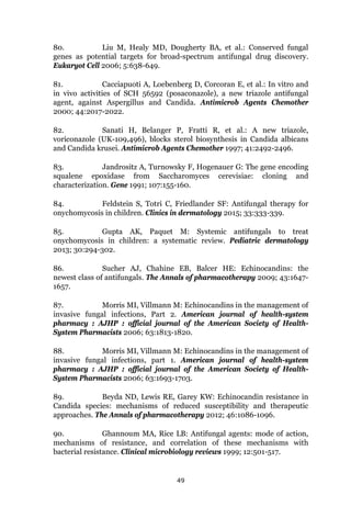 49
80. Liu M, Healy MD, Dougherty BA, et al.: Conserved fungal
genes as potential targets for broad-spectrum antifungal drug discovery.
Eukaryot Cell 2006; 5:638-649.
81. Cacciapuoti A, Loebenberg D, Corcoran E, et al.: In vitro and
in vivo activities of SCH 56592 (posaconazole), a new triazole antifungal
agent, against Aspergillus and Candida. Antimicrob Agents Chemother
2000; 44:2017-2022.
82. Sanati H, Belanger P, Fratti R, et al.: A new triazole,
voriconazole (UK-109,496), blocks sterol biosynthesis in Candida albicans
and Candida krusei. Antimicrob Agents Chemother 1997; 41:2492-2496.
83. Jandrositz A, Turnowsky F, Hogenauer G: The gene encoding
squalene epoxidase from Saccharomyces cerevisiae: cloning and
characterization. Gene 1991; 107:155-160.
84. Feldstein S, Totri C, Friedlander SF: Antifungal therapy for
onychomycosis in children. Clinics in dermatology 2015; 33:333-339.
85. Gupta AK, Paquet M: Systemic antifungals to treat
onychomycosis in children: a systematic review. Pediatric dermatology
2013; 30:294-302.
86. Sucher AJ, Chahine EB, Balcer HE: Echinocandins: the
newest class of antifungals. The Annals of pharmacotherapy 2009; 43:1647-
1657.
87. Morris MI, Villmann M: Echinocandins in the management of
invasive fungal infections, Part 2. American journal of health-system
pharmacy : AJHP : official journal of the American Society of Health-
System Pharmacists 2006; 63:1813-1820.
88. Morris MI, Villmann M: Echinocandins in the management of
invasive fungal infections, part 1. American journal of health-system
pharmacy : AJHP : official journal of the American Society of Health-
System Pharmacists 2006; 63:1693-1703.
89. Beyda ND, Lewis RE, Garey KW: Echinocandin resistance in
Candida species: mechanisms of reduced susceptibility and therapeutic
approaches. The Annals of pharmacotherapy 2012; 46:1086-1096.
90. Ghannoum MA, Rice LB: Antifungal agents: mode of action,
mechanisms of resistance, and correlation of these mechanisms with
bacterial resistance. Clinical microbiology reviews 1999; 12:501-517.
 