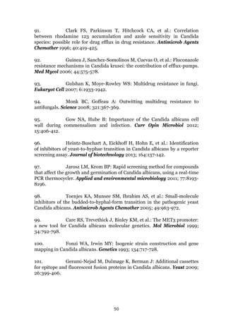 50
91. Clark FS, Parkinson T, Hitchcock CA, et al.: Correlation
between rhodamine 123 accumulation and azole sensitivity in Candida
species: possible role for drug efflux in drug resistance. Antimicrob Agents
Chemother 1996; 40:419-425.
92. Guinea J, Sanchez-Somolinos M, Cuevas O, et al.: Fluconazole
resistance mechanisms in Candida krusei: the contribution of efflux-pumps.
Med Mycol 2006; 44:575-578.
93. Gulshan K, Moye-Rowley WS: Multidrug resistance in fungi.
Eukaryot Cell 2007; 6:1933-1942.
94. Monk BC, Goffeau A: Outwitting multidrug resistance to
antifungals. Science 2008; 321:367-369.
95. Gow NA, Hube B: Importance of the Candida albicans cell
wall during commensalism and infection. Curr Opin Microbiol 2012;
15:406-412.
96. Heintz-Buschart A, Eickhoff H, Hohn E, et al.: Identification
of inhibitors of yeast-to-hyphae transition in Candida albicans by a reporter
screening assay. Journal of biotechnology 2013; 164:137-142.
97. Jarosz LM, Krom BP: Rapid screening method for compounds
that affect the growth and germination of Candida albicans, using a real-time
PCR thermocycler. Applied and environmental microbiology 2011; 77:8193-
8196.
98. Toenjes KA, Munsee SM, Ibrahim AS, et al.: Small-molecule
inhibitors of the budded-to-hyphal-form transition in the pathogenic yeast
Candida albicans. Antimicrob Agents Chemother 2005; 49:963-972.
99. Care RS, Trevethick J, Binley KM, et al.: The MET3 promoter:
a new tool for Candida albicans molecular genetics. Mol Microbiol 1999;
34:792-798.
100. Fonzi WA, Irwin MY: Isogenic strain construction and gene
mapping in Candida albicans. Genetics 1993; 134:717-728.
101. Gerami-Nejad M, Dulmage K, Berman J: Additional cassettes
for epitope and fluorescent fusion proteins in Candida albicans. Yeast 2009;
26:399-406.
 